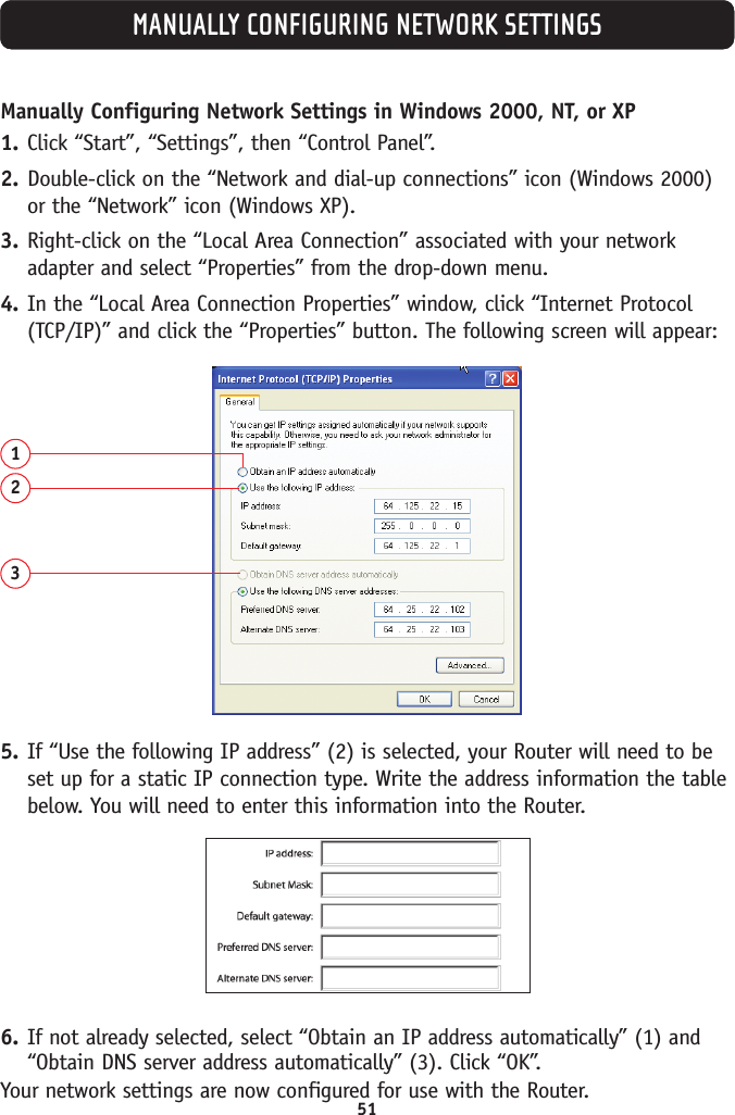 51MANUALLY CONFIGURING NETWORK SETTINGSManually Configuring Network Settings in Windows 2000, NT, or XP1. Click “Start”, “Settings”, then “Control Panel”.2. Double-click on the “Network and dial-up connections” icon (Windows 2000)or the “Network” icon (Windows XP).3. Right-click on the “Local Area Connection” associated with your networkadapter and select “Properties” from the drop-down menu.4. In the “Local Area Connection Properties” window, click “Internet Protocol(TCP/IP)” and click the “Properties” button. The following screen will appear:1235. If “Use the following IP address” (2) is selected, your Router will need to beset up for a static IP connection type. Write the address information the tablebelow. You will need to enter this information into the Router.6. If not already selected, select “Obtain an IP address automatically” (1) and“Obtain DNS server address automatically” (3). Click “OK”.Your network settings are now configured for use with the Router.