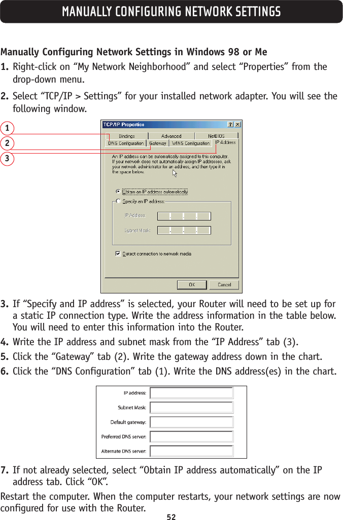 52MANUALLY CONFIGURING NETWORK SETTINGSManually Configuring Network Settings in Windows 98 or Me1. Right-click on “My Network Neighborhood” and select “Properties” from thedrop-down menu.2. Select “TCP/IP &gt; Settings” for your installed network adapter. You will see thefollowing window.1233. If “Specify and IP address” is selected, your Router will need to be set up fora static IP connection type. Write the address information in the table below.You will need to enter this information into the Router.4. Write the IP address and subnet mask from the “IP Address” tab (3).5. Click the “Gateway” tab (2). Write the gateway address down in the chart. 6. Click the “DNS Configuration” tab (1). Write the DNS address(es) in the chart.7. If not already selected, select “Obtain IP address automatically” on the IPaddress tab. Click “OK”. Restart the computer. When the computer restarts, your network settings are nowconfigured for use with the Router.