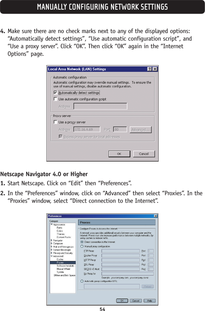 54MANUALLY CONFIGURING NETWORK SETTINGS4. Make sure there are no check marks next to any of the displayed options:“Automatically detect settings”, “Use automatic configuration script”, and“Use a proxy server”. Click “OK”. Then click “OK” again in the “InternetOptions” page.Netscape Navigator 4.0 or Higher1. Start Netscape. Click on “Edit” then “Preferences”.2. In the “Preferences” window, click on “Advanced” then select “Proxies”. In the“Proxies” window, select “Direct connection to the Internet”.