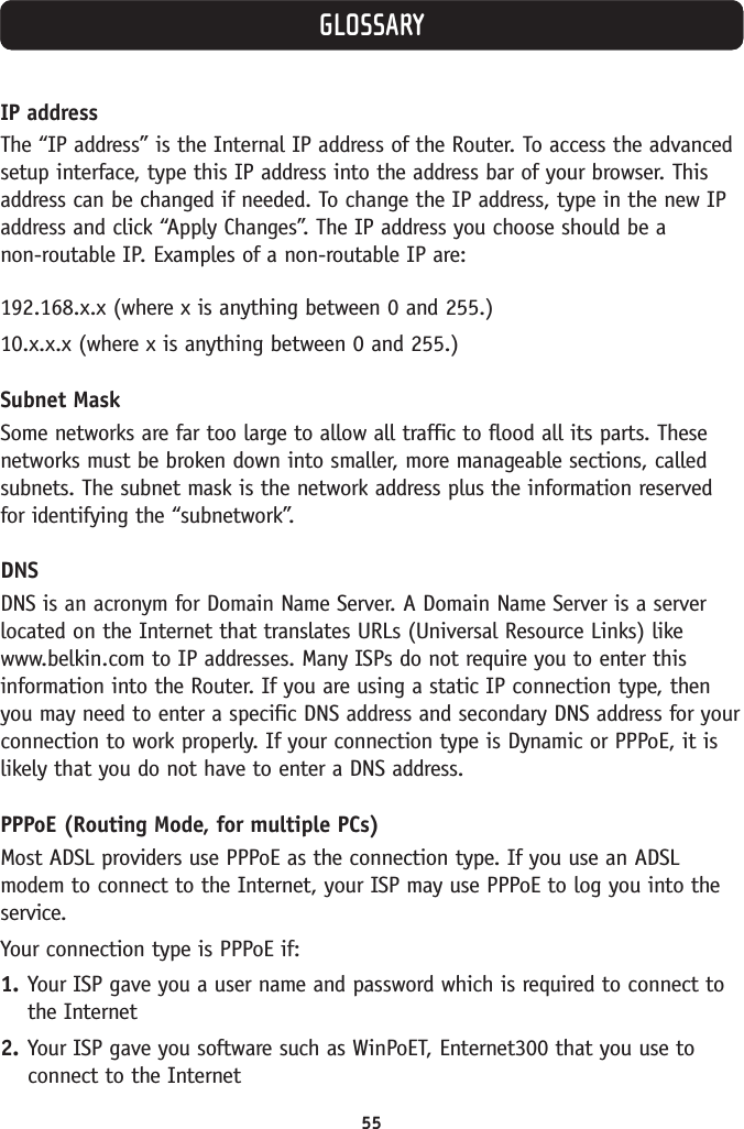 55GLOSSARYIP addressThe “IP address” is the Internal IP address of the Router. To access the advancedsetup interface, type this IP address into the address bar of your browser. Thisaddress can be changed if needed. To change the IP address, type in the new IPaddress and click “Apply Changes”. The IP address you choose should be a non-routable IP. Examples of a non-routable IP are:192.168.x.x (where x is anything between 0 and 255.)10.x.x.x (where x is anything between 0 and 255.)Subnet MaskSome networks are far too large to allow all traffic to flood all its parts. Thesenetworks must be broken down into smaller, more manageable sections, calledsubnets. The subnet mask is the network address plus the information reservedfor identifying the “subnetwork”.DNSDNS is an acronym for Domain Name Server. A Domain Name Server is a serverlocated on the Internet that translates URLs (Universal Resource Links) likewww.belkin.com to IP addresses. Many ISPs do not require you to enter thisinformation into the Router. If you are using a static IP connection type, thenyou may need to enter a specific DNS address and secondary DNS address for yourconnection to work properly. If your connection type is Dynamic or PPPoE, it islikely that you do not have to enter a DNS address.PPPoE (Routing Mode, for multiple PCs)Most ADSL providers use PPPoE as the connection type. If you use an ADSLmodem to connect to the Internet, your ISP may use PPPoE to log you into theservice.Your connection type is PPPoE if:1. Your ISP gave you a user name and password which is required to connect tothe Internet 2. Your ISP gave you software such as WinPoET, Enternet300 that you use toconnect to the Internet 