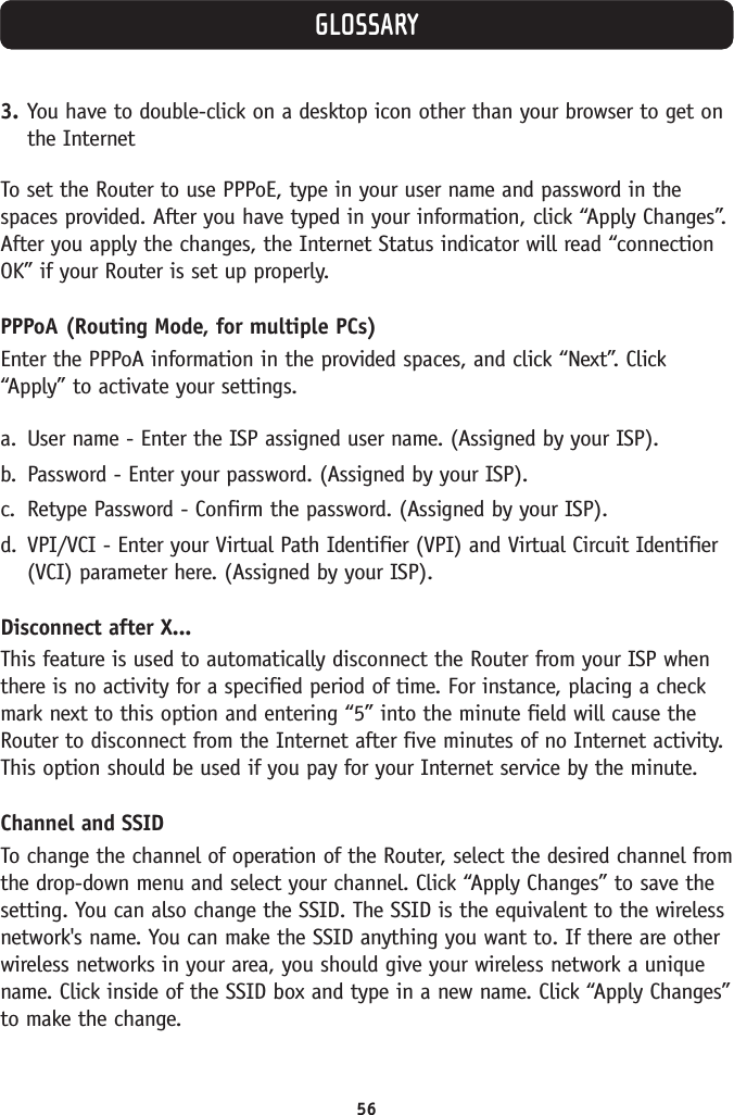 56GLOSSARY3. You have to double-click on a desktop icon other than your browser to get onthe InternetTo set the Router to use PPPoE, type in your user name and password in thespaces provided. After you have typed in your information, click “Apply Changes”.After you apply the changes, the Internet Status indicator will read “connectionOK” if your Router is set up properly.PPPoA (Routing Mode, for multiple PCs)Enter the PPPoA information in the provided spaces, and click “Next”. Click“Apply” to activate your settings.a. User name - Enter the ISP assigned user name. (Assigned by your ISP).b. Password - Enter your password. (Assigned by your ISP).c. Retype Password - Confirm the password. (Assigned by your ISP).d. VPI/VCI - Enter your Virtual Path Identifier (VPI) and Virtual Circuit Identifier(VCI) parameter here. (Assigned by your ISP).Disconnect after X...This feature is used to automatically disconnect the Router from your ISP whenthere is no activity for a specified period of time. For instance, placing a checkmark next to this option and entering “5” into the minute field will cause theRouter to disconnect from the Internet after five minutes of no Internet activity.This option should be used if you pay for your Internet service by the minute. Channel and SSIDTo change the channel of operation of the Router, select the desired channel fromthe drop-down menu and select your channel. Click “Apply Changes” to save thesetting. You can also change the SSID. The SSID is the equivalent to the wirelessnetwork&apos;s name. You can make the SSID anything you want to. If there are otherwireless networks in your area, you should give your wireless network a uniquename. Click inside of the SSID box and type in a new name. Click “Apply Changes”to make the change.