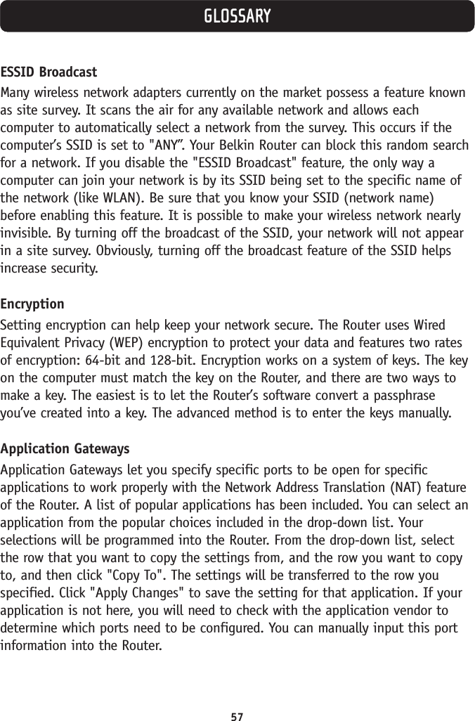 57ESSID Broadcast Many wireless network adapters currently on the market possess a feature knownas site survey. It scans the air for any available network and allows eachcomputer to automatically select a network from the survey. This occurs if thecomputer’s SSID is set to &quot;ANY”. Your Belkin Router can block this random searchfor a network. If you disable the &quot;ESSID Broadcast&quot; feature, the only way acomputer can join your network is by its SSID being set to the specific name ofthe network (like WLAN). Be sure that you know your SSID (network name)before enabling this feature. It is possible to make your wireless network nearlyinvisible. By turning off the broadcast of the SSID, your network will not appearin a site survey. Obviously, turning off the broadcast feature of the SSID helpsincrease security.EncryptionSetting encryption can help keep your network secure. The Router uses WiredEquivalent Privacy (WEP) encryption to protect your data and features two ratesof encryption: 64-bit and 128-bit. Encryption works on a system of keys. The keyon the computer must match the key on the Router, and there are two ways tomake a key. The easiest is to let the Router’s software convert a passphraseyou’ve created into a key. The advanced method is to enter the keys manually.Application GatewaysApplication Gateways let you specify specific ports to be open for specificapplications to work properly with the Network Address Translation (NAT) featureof the Router. A list of popular applications has been included. You can select anapplication from the popular choices included in the drop-down list. Yourselections will be programmed into the Router. From the drop-down list, selectthe row that you want to copy the settings from, and the row you want to copyto, and then click &quot;Copy To&quot;. The settings will be transferred to the row youspecified. Click &quot;Apply Changes&quot; to save the setting for that application. If yourapplication is not here, you will need to check with the application vendor todetermine which ports need to be configured. You can manually input this portinformation into the Router.GLOSSARY