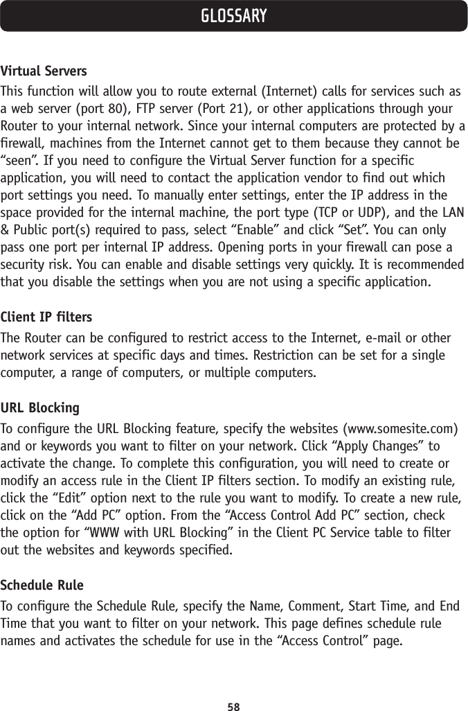 58GLOSSARYVirtual ServersThis function will allow you to route external (Internet) calls for services such asa web server (port 80), FTP server (Port 21), or other applications through yourRouter to your internal network. Since your internal computers are protected by afirewall, machines from the Internet cannot get to them because they cannot be“seen”. If you need to configure the Virtual Server function for a specificapplication, you will need to contact the application vendor to find out whichport settings you need. To manually enter settings, enter the IP address in thespace provided for the internal machine, the port type (TCP or UDP), and the LAN&amp; Public port(s) required to pass, select “Enable” and click “Set”. You can onlypass one port per internal IP address. Opening ports in your firewall can pose asecurity risk. You can enable and disable settings very quickly. It is recommendedthat you disable the settings when you are not using a specific application.Client IP filtersThe Router can be configured to restrict access to the Internet, e-mail or othernetwork services at specific days and times. Restriction can be set for a singlecomputer, a range of computers, or multiple computers. URL BlockingTo configure the URL Blocking feature, specify the websites (www.somesite.com)and or keywords you want to filter on your network. Click “Apply Changes” toactivate the change. To complete this configuration, you will need to create ormodify an access rule in the Client IP filters section. To modify an existing rule,click the “Edit” option next to the rule you want to modify. To create a new rule,click on the “Add PC” option. From the “Access Control Add PC” section, checkthe option for “WWW with URL Blocking” in the Client PC Service table to filterout the websites and keywords specified.Schedule RuleTo configure the Schedule Rule, specify the Name, Comment, Start Time, and EndTime that you want to filter on your network. This page defines schedule rulenames and activates the schedule for use in the “Access Control” page. 