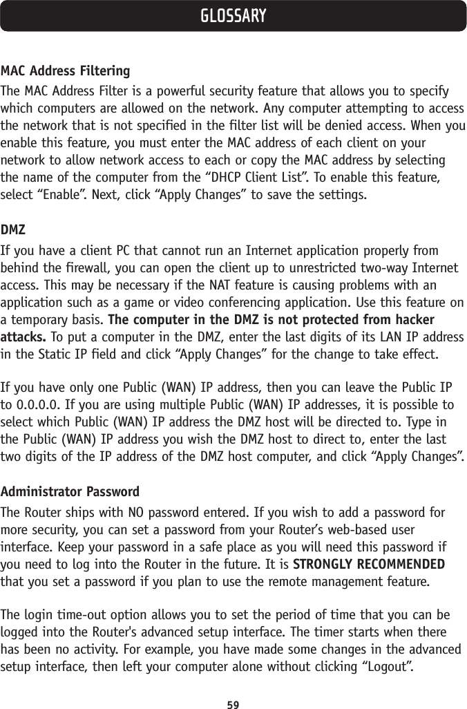 59GLOSSARYMAC Address FilteringThe MAC Address Filter is a powerful security feature that allows you to specifywhich computers are allowed on the network. Any computer attempting to accessthe network that is not specified in the filter list will be denied access. When youenable this feature, you must enter the MAC address of each client on yournetwork to allow network access to each or copy the MAC address by selectingthe name of the computer from the “DHCP Client List”. To enable this feature,select “Enable”. Next, click “Apply Changes” to save the settings. DMZIf you have a client PC that cannot run an Internet application properly frombehind the firewall, you can open the client up to unrestricted two-way Internetaccess. This may be necessary if the NAT feature is causing problems with anapplication such as a game or video conferencing application. Use this feature ona temporary basis. The computer in the DMZ is not protected from hackerattacks. To put a computer in the DMZ, enter the last digits of its LAN IP addressin the Static IP field and click “Apply Changes” for the change to take effect. If you have only one Public (WAN) IP address, then you can leave the Public IPto 0.0.0.0. If you are using multiple Public (WAN) IP addresses, it is possible toselect which Public (WAN) IP address the DMZ host will be directed to. Type inthe Public (WAN) IP address you wish the DMZ host to direct to, enter the lasttwo digits of the IP address of the DMZ host computer, and click “Apply Changes”. Administrator PasswordThe Router ships with NO password entered. If you wish to add a password formore security, you can set a password from your Router’s web-based userinterface. Keep your password in a safe place as you will need this password ifyou need to log into the Router in the future. It is STRONGLY RECOMMENDEDthat you set a password if you plan to use the remote management feature. The login time-out option allows you to set the period of time that you can belogged into the Router&apos;s advanced setup interface. The timer starts when therehas been no activity. For example, you have made some changes in the advancedsetup interface, then left your computer alone without clicking “Logout”.