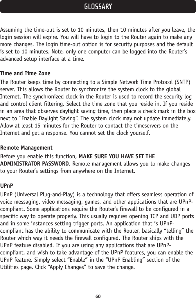 60GLOSSARYAssuming the time-out is set to 10 minutes, then 10 minutes after you leave, thelogin session will expire. You will have to login to the Router again to make anymore changes. The login time-out option is for security purposes and the defaultis set to 10 minutes. Note, only one computer can be logged into the Router’sadvanced setup interface at a time. Time and Time ZoneThe Router keeps time by connecting to a Simple Network Time Protocol (SNTP)server. This allows the Router to synchronize the system clock to the globalInternet. The synchronized clock in the Router is used to record the security logand control client filtering. Select the time zone that you reside in. If you residein an area that observes daylight saving time, then place a check mark in the boxnext to “Enable Daylight Saving”. The system clock may not update immediately.Allow at least 15 minutes for the Router to contact the timeservers on theInternet and get a response. You cannot set the clock yourself. Remote ManagementBefore you enable this function, MAKE SURE YOU HAVE SET THEADMINISTRATOR PASSWORD. Remote management allows you to make changesto your Router’s settings from anywhere on the Internet. UPnPUPnP (Universal Plug-and-Play) is a technology that offers seamless operation ofvoice messaging, video messaging, games, and other applications that are UPnP-compliant. Some applications require the Router&apos;s firewall to be configured in aspecific way to operate properly. This usually requires opening TCP and UDP portsand in some instances setting trigger ports. An application that is UPnP-compliant has the ability to communicate with the Router, basically “telling” theRouter which way it needs the firewall configured. The Router ships with theUPnP feature disabled. If you are using any applications that are UPnP-compliant, and wish to take advantage of the UPnP features, you can enable theUPnP feature. Simply select “Enable” in the “UPnP Enabling” section of theUtilities page. Click “Apply Changes” to save the change.