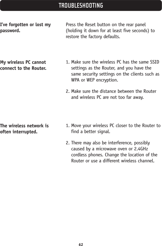 62TROUBLESHOOTINGI’ve forgotten or lost mypassword.My wireless PC cannotconnect to the Router.The wireless network isoften interrupted.Press the Reset button on the rear panel(holding it down for at least five seconds) torestore the factory defaults.1. Make sure the wireless PC has the same SSIDsettings as the Router, and you have thesame security settings on the clients such asWPA or WEP encryption.2. Make sure the distance between the Routerand wireless PC are not too far away.1. Move your wireless PC closer to the Router tofind a better signal.2. There may also be interference, possiblycaused by a microwave oven or 2.4GHzcordless phones. Change the location of theRouter or use a different wireless channel.