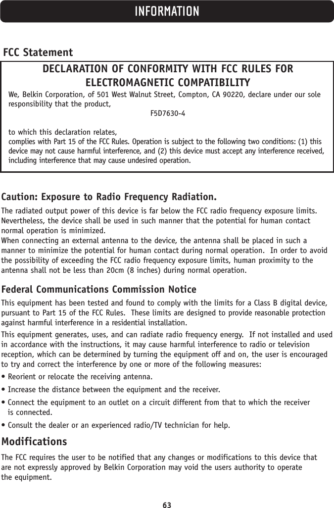 63INFORMATIONCaution: Exposure to Radio Frequency Radiation.The radiated output power of this device is far below the FCC radio frequency exposure limits.Nevertheless, the device shall be used in such manner that the potential for human contact normal operation is minimized.When connecting an external antenna to the device, the antenna shall be placed in such a manner to minimize the potential for human contact during normal operation.  In order to avoidthe possibility of exceeding the FCC radio frequency exposure limits, human proximity to theantenna shall not be less than 20cm (8 inches) during normal operation.Federal Communications Commission NoticeThis equipment has been tested and found to comply with the limits for a Class B digital device,pursuant to Part 15 of the FCC Rules.  These limits are designed to provide reasonable protectionagainst harmful interference in a residential installation.This equipment generates, uses, and can radiate radio frequency energy.  If not installed and usedin accordance with the instructions, it may cause harmful interference to radio or television reception, which can be determined by turning the equipment off and on, the user is encouragedto try and correct the interference by one or more of the following measures:• Reorient or relocate the receiving antenna.• Increase the distance between the equipment and the receiver.• Connect the equipment to an outlet on a circuit different from that to which the receiver is connected.• Consult the dealer or an experienced radio/TV technician for help.ModificationsThe FCC requires the user to be notified that any changes or modifications to this device that are not expressly approved by Belkin Corporation may void the users authority to operate the equipment.FCC StatementDECLARATION OF CONFORMITY WITH FCC RULES FOR ELECTROMAGNETIC COMPATIBILITYWe, Belkin Corporation, of 501 West Walnut Street, Compton, CA 90220, declare under our soleresponsibility that the product,F5D7630-4to which this declaration relates,complies with Part 15 of the FCC Rules. Operation is subject to the following two conditions: (1) thisdevice may not cause harmful interference, and (2) this device must accept any interference received,including interference that may cause undesired operation.