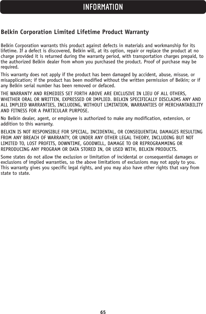 65INFORMATIONBelkin Corporation Limited Lifetime Product WarrantyBelkin Corporation warrants this product against defects in materials and workmanship for its lifetime. If a defect is discovered, Belkin will, at its option, repair or replace the product at nocharge provided it is returned during the warranty period, with transportation charges prepaid, tothe authorized Belkin dealer from whom you purchased the product. Proof of purchase may berequired. This warranty does not apply if the product has been damaged by accident, abuse, misuse, ormisapplication; if the product has been modified without the written permission of Belkin; or ifany Belkin serial number has been removed or defaced.THE WARRANTY AND REMEDIES SET FORTH ABOVE ARE EXCLUSIVE IN LIEU OF ALL OTHERS,WHETHER ORAL OR WRITTEN, EXPRESSED OR IMPLIED. BELKIN SPECIFICALLY DISCLAIMS ANY ANDALL IMPLIED WARRANTIES, INCLUDING, WITHOUT LIMITATION, WARRANTIES OF MERCHANTABILITYAND FITNESS FOR A PARTICULAR PURPOSE.No Belkin dealer, agent, or employee is authorized to make any modification, extension, oraddition to this warranty.BELKIN IS NOT RESPONSIBLE FOR SPECIAL, INCIDENTAL, OR CONSEQUENTIAL DAMAGES RESULTINGFROM ANY BREACH OF WARRANTY, OR UNDER ANY OTHER LEGAL THEORY, INCLUDING BUT NOTLIMITED TO, LOST PROFITS, DOWNTIME, GOODWILL, DAMAGE TO OR REPROGRAMMING ORREPRODUCING ANY PROGRAM OR DATA STORED IN, OR USED WITH, BELKIN PRODUCTS.Some states do not allow the exclusion or limitation of incidental or consequential damages orexclusions of implied warranties, so the above limitations of exclusions may not apply to you.This warranty gives you specific legal rights, and you may also have other rights that vary fromstate to state.