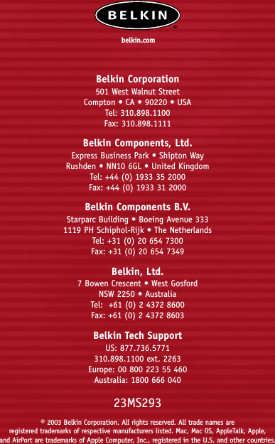 Belkin Corporation501 West Walnut StreetCompton • CA • 90220 • USATel: 310.898.1100Fax: 310.898.1111Belkin Components, Ltd.Express Business Park • Shipton WayRushden • NN10 6GL • United KingdomTel: +44 (0) 1933 35 2000Fax: +44 (0) 1933 31 2000Belkin Components B.V.Starparc Building • Boeing Avenue 3331119 PH Schiphol-Rijk • The NetherlandsTel: +31 (0) 20 654 7300Fax: +31 (0) 20 654 7349Belkin, Ltd.7 Bowen Crescent • West GosfordNSW 2250 • AustraliaTel:  +61 (0) 2 4372 8600Fax: +61 (0) 2 4372 8603Belkin Tech SupportUS: 877.736.5771310.898.1100 ext. 2263Europe: 00 800 223 55 460Australia: 1800 666 04023MS293© 2003 Belkin Corporation. All rights reserved. All trade names are registered trademarks of respective manufacturers listed. Mac, Mac OS, AppleTalk, Apple, and AirPort are trademarks of Apple Computer, Inc., registered in the U.S. and other countries.belkin.com