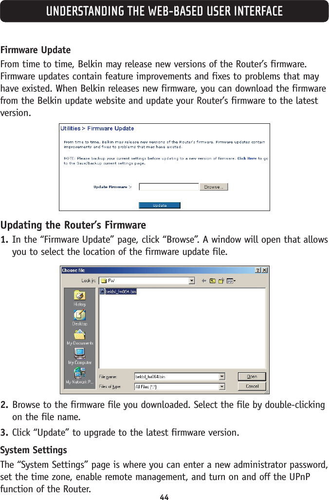 44UNDERSTANDING THE WEB-BASED USER INTERFACEFirmware UpdateFrom time to time, Belkin may release new versions of the Router’s firmware.Firmware updates contain feature improvements and fixes to problems that mayhave existed. When Belkin releases new firmware, you can download the firmwarefrom the Belkin update website and update your Router’s firmware to the latestversion.Updating the Router’s Firmware1. In the “Firmware Update” page, click “Browse”. A window will open that allowsyou to select the location of the firmware update file.2. Browse to the firmware file you downloaded. Select the file by double-clickingon the file name.3. Click “Update” to upgrade to the latest firmware version.System SettingsThe “System Settings” page is where you can enter a new administrator password,set the time zone, enable remote management, and turn on and off the UPnPfunction of the Router.