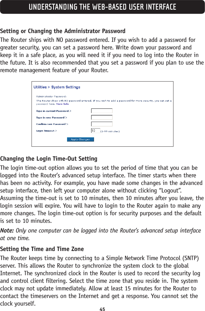 45UNDERSTANDING THE WEB-BASED USER INTERFACESetting or Changing the Administrator Password The Router ships with NO password entered. If you wish to add a password forgreater security, you can set a password here. Write down your password andkeep it in a safe place, as you will need it if you need to log into the Router inthe future. It is also recommended that you set a password if you plan to use theremote management feature of your Router.Changing the Login Time-Out SettingThe login time-out option allows you to set the period of time that you can belogged into the Router’s advanced setup interface. The timer starts when therehas been no activity. For example, you have made some changes in the advancedsetup interface, then left your computer alone without clicking “Logout”.Assuming the time-out is set to 10 minutes, then 10 minutes after you leave, thelogin session will expire. You will have to login to the Router again to make anymore changes. The login time-out option is for security purposes and the defaultis set to 10 minutes.Note: Only one computer can be logged into the Router’s advanced setup interfaceat one time.Setting the Time and Time Zone The Router keeps time by connecting to a Simple Network Time Protocol (SNTP)server. This allows the Router to synchronize the system clock to the globalInternet. The synchronized clock in the Router is used to record the security logand control client filtering. Select the time zone that you reside in. The systemclock may not update immediately. Allow at least 15 minutes for the Router tocontact the timeservers on the Internet and get a response. You cannot set theclock yourself.