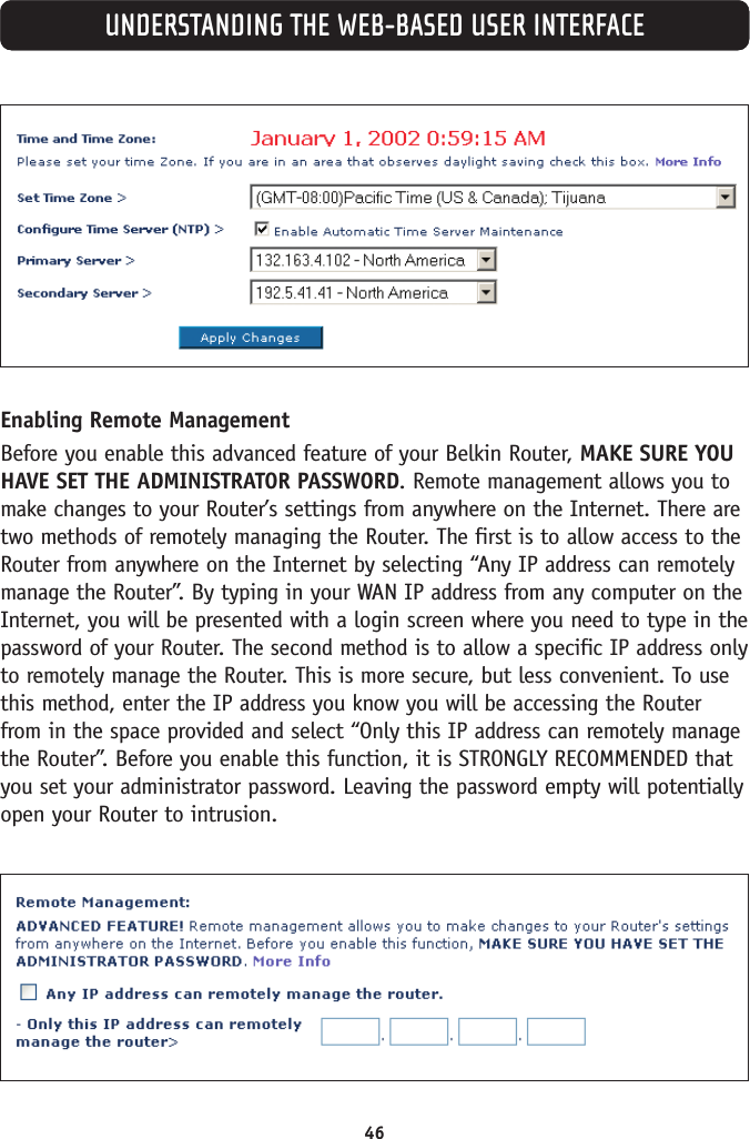 46UNDERSTANDING THE WEB-BASED USER INTERFACEEnabling Remote Management Before you enable this advanced feature of your Belkin Router, MAKE SURE YOUHAVE SET THE ADMINISTRATOR PASSWORD. Remote management allows you tomake changes to your Router’s settings from anywhere on the Internet. There aretwo methods of remotely managing the Router. The first is to allow access to theRouter from anywhere on the Internet by selecting “Any IP address can remotelymanage the Router”. By typing in your WAN IP address from any computer on theInternet, you will be presented with a login screen where you need to type in thepassword of your Router. The second method is to allow a specific IP address onlyto remotely manage the Router. This is more secure, but less convenient. To usethis method, enter the IP address you know you will be accessing the Routerfrom in the space provided and select “Only this IP address can remotely managethe Router”. Before you enable this function, it is STRONGLY RECOMMENDED thatyou set your administrator password. Leaving the password empty will potentiallyopen your Router to intrusion. 