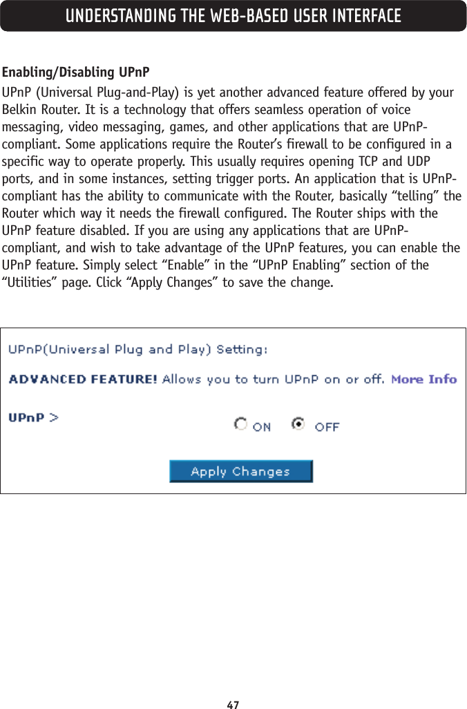 47UNDERSTANDING THE WEB-BASED USER INTERFACEEnabling/Disabling UPnPUPnP (Universal Plug-and-Play) is yet another advanced feature offered by yourBelkin Router. It is a technology that offers seamless operation of voicemessaging, video messaging, games, and other applications that are UPnP-compliant. Some applications require the Router’s firewall to be configured in aspecific way to operate properly. This usually requires opening TCP and UDPports, and in some instances, setting trigger ports. An application that is UPnP-compliant has the ability to communicate with the Router, basically “telling” theRouter which way it needs the firewall configured. The Router ships with theUPnP feature disabled. If you are using any applications that are UPnP-compliant, and wish to take advantage of the UPnP features, you can enable theUPnP feature. Simply select “Enable” in the “UPnP Enabling” section of the“Utilities” page. Click “Apply Changes” to save the change.