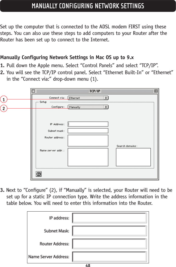 48MANUALLY CONFIGURING NETWORK SETTINGSSet up the computer that is connected to the ADSL modem FIRST using thesesteps. You can also use these steps to add computers to your Router after theRouter has been set up to connect to the Internet.Manually Configuring Network Settings in Mac OS up to 9.x1. Pull down the Apple menu. Select “Control Panels” and select “TCP/IP”.2. You will see the TCP/IP control panel. Select “Ethernet Built-In” or “Ethernet”in the “Connect via:” drop-down menu (1).123. Next to “Configure” (2), if “Manually” is selected, your Router will need to beset up for a static IP connection type. Write the address information in thetable below. You will need to enter this information into the Router.