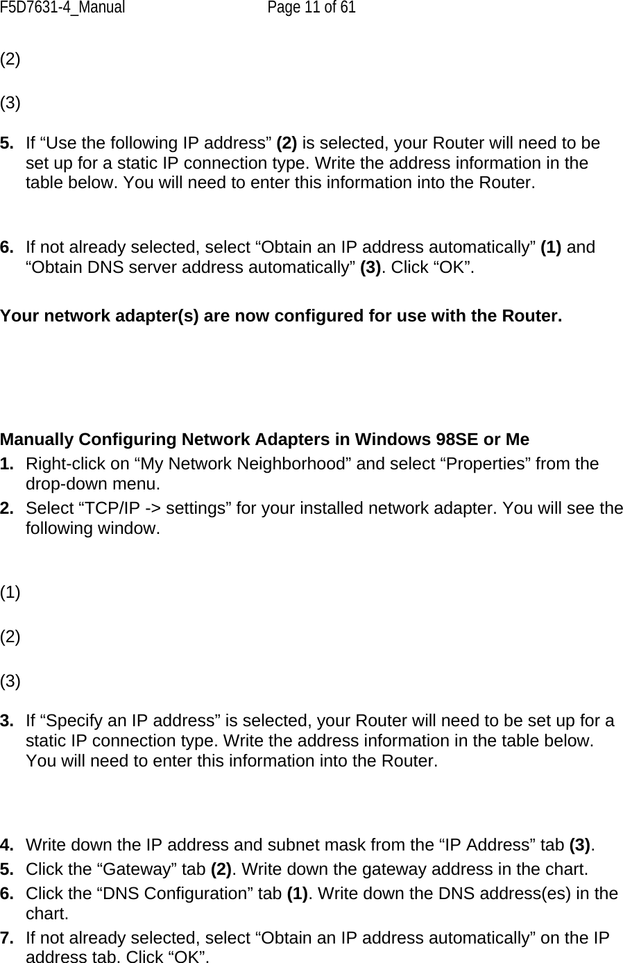 F5D7631-4_Manual  Page 11 of 61 (2) (3)  5.  If “Use the following IP address” (2) is selected, your Router will need to be set up for a static IP connection type. Write the address information in the table below. You will need to enter this information into the Router.   6.  If not already selected, select “Obtain an IP address automatically” (1) and “Obtain DNS server address automatically” (3). Click “OK”.  Your network adapter(s) are now configured for use with the Router.       Manually Configuring Network Adapters in Windows 98SE or Me 1.  Right-click on “My Network Neighborhood” and select “Properties” from the drop-down menu. 2.  Select “TCP/IP -&gt; settings” for your installed network adapter. You will see the following window.   (1) (2) (3)  3.  If “Specify an IP address” is selected, your Router will need to be set up for a static IP connection type. Write the address information in the table below. You will need to enter this information into the Router.    4.  Write down the IP address and subnet mask from the “IP Address” tab (3). 5.  Click the “Gateway” tab (2). Write down the gateway address in the chart. 6.  Click the “DNS Configuration” tab (1). Write down the DNS address(es) in the chart. 7.  If not already selected, select “Obtain an IP address automatically” on the IP address tab. Click “OK”. 