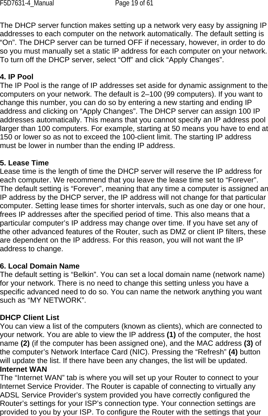 F5D7631-4_Manual  Page 19 of 61 The DHCP server function makes setting up a network very easy by assigning IP addresses to each computer on the network automatically. The default setting is “On”. The DHCP server can be turned OFF if necessary, however, in order to do so you must manually set a static IP address for each computer on your network. To turn off the DHCP server, select “Off” and click “Apply Changes”.  4. IP Pool The IP Pool is the range of IP addresses set aside for dynamic assignment to the computers on your network. The default is 2–100 (99 computers). If you want to change this number, you can do so by entering a new starting and ending IP address and clicking on “Apply Changes”. The DHCP server can assign 100 IP addresses automatically. This means that you cannot specify an IP address pool larger than 100 computers. For example, starting at 50 means you have to end at 150 or lower so as not to exceed the 100-client limit. The starting IP address must be lower in number than the ending IP address.  5. Lease Time Lease time is the length of time the DHCP server will reserve the IP address for each computer. We recommend that you leave the lease time set to “Forever”. The default setting is “Forever”, meaning that any time a computer is assigned an IP address by the DHCP server, the IP address will not change for that particular computer. Setting lease times for shorter intervals, such as one day or one hour, frees IP addresses after the specified period of time. This also means that a particular computer’s IP address may change over time. If you have set any of the other advanced features of the Router, such as DMZ or client IP filters, these are dependent on the IP address. For this reason, you will not want the IP address to change.  6. Local Domain Name The default setting is “Belkin”. You can set a local domain name (network name) for your network. There is no need to change this setting unless you have a specific advanced need to do so. You can name the network anything you want such as “MY NETWORK”.  DHCP Client List You can view a list of the computers (known as clients), which are connected to your network. You are able to view the IP address (1) of the computer, the host name (2) (if the computer has been assigned one), and the MAC address (3) of the computer’s Network Interface Card (NIC). Pressing the “Refresh” (4) button will update the list. If there have been any changes, the list will be updated. Internet WAN The “Internet WAN” tab is where you will set up your Router to connect to your Internet Service Provider. The Router is capable of connecting to virtually any ADSL Service Provider’s system provided you have correctly configured the Router’s settings for your ISP’s connection type. Your connection settings are provided to you by your ISP. To configure the Router with the settings that your 