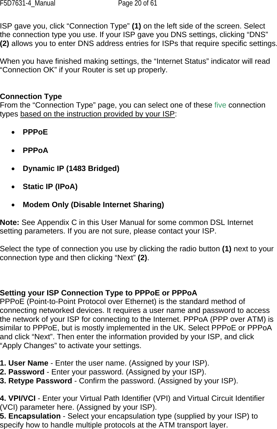 F5D7631-4_Manual  Page 20 of 61 ISP gave you, click “Connection Type” (1) on the left side of the screen. Select the connection type you use. If your ISP gave you DNS settings, clicking “DNS” (2) allows you to enter DNS address entries for ISPs that require specific settings.  When you have finished making settings, the “Internet Status” indicator will read “Connection OK” if your Router is set up properly.   Connection Type From the “Connection Type” page, you can select one of these five connection types based on the instruction provided by your ISP:  •  PPPoE  •  PPPoA   •  Dynamic IP (1483 Bridged)   •  Static IP (IPoA)   •  Modem Only (Disable Internet Sharing)  Note: See Appendix C in this User Manual for some common DSL Internet setting parameters. If you are not sure, please contact your ISP.  Select the type of connection you use by clicking the radio button (1) next to your connection type and then clicking “Next” (2).    Setting your ISP Connection Type to PPPoE or PPPoA PPPoE (Point-to-Point Protocol over Ethernet) is the standard method of connecting networked devices. It requires a user name and password to access the network of your ISP for connecting to the Internet. PPPoA (PPP over ATM) is similar to PPPoE, but is mostly implemented in the UK. Select PPPoE or PPPoA and click “Next”. Then enter the information provided by your ISP, and click “Apply Changes” to activate your settings.  1. User Name - Enter the user name. (Assigned by your ISP). 2. Password - Enter your password. (Assigned by your ISP). 3. Retype Password - Confirm the password. (Assigned by your ISP).  4. VPI/VCI - Enter your Virtual Path Identifier (VPI) and Virtual Circuit Identifier (VCI) parameter here. (Assigned by your ISP). 5. Encapsulation - Select your encapsulation type (supplied by your ISP) to specify how to handle multiple protocols at the ATM transport layer. 