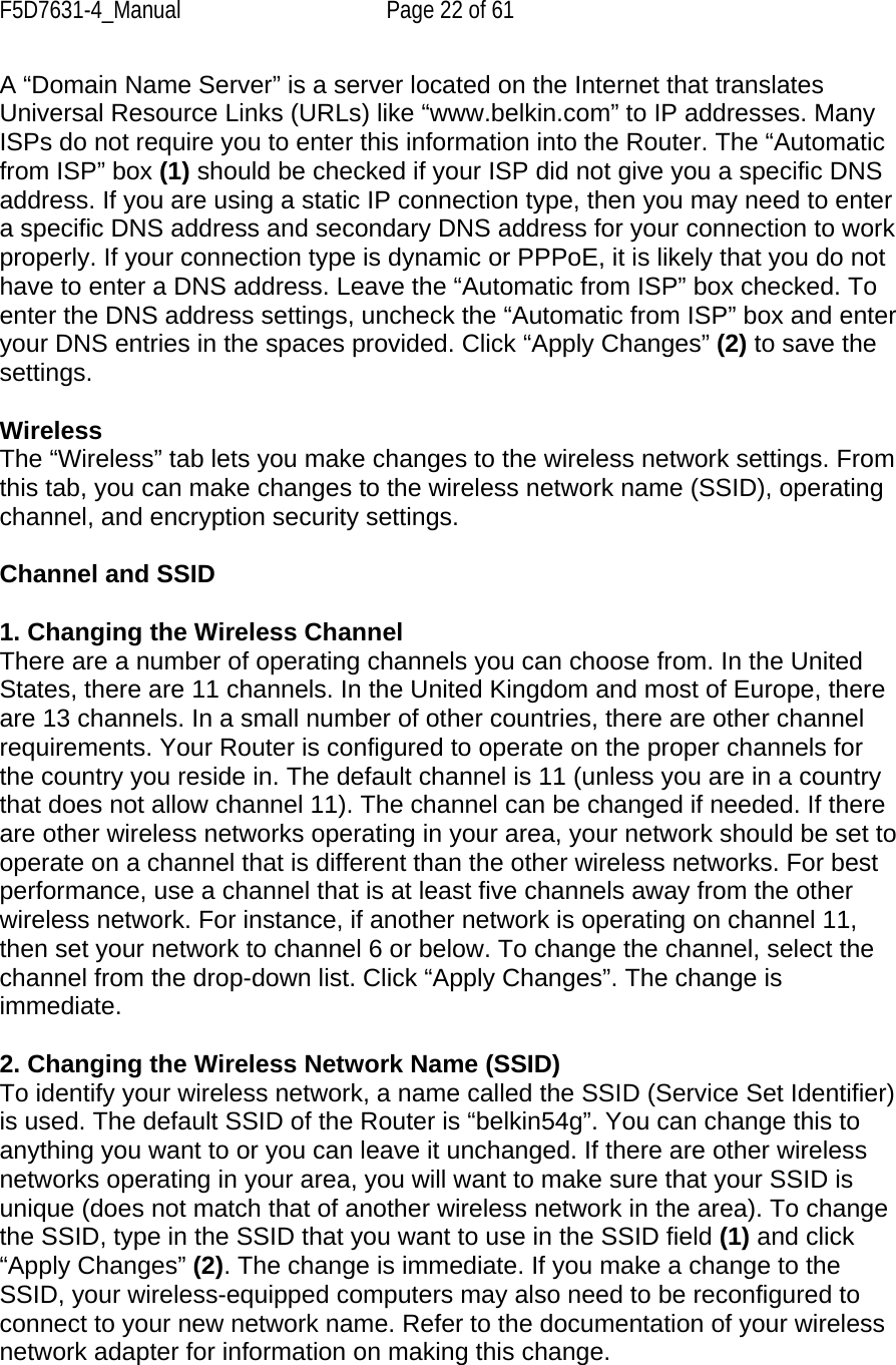 F5D7631-4_Manual  Page 22 of 61 A “Domain Name Server” is a server located on the Internet that translates Universal Resource Links (URLs) like “www.belkin.com” to IP addresses. Many ISPs do not require you to enter this information into the Router. The “Automatic from ISP” box (1) should be checked if your ISP did not give you a specific DNS address. If you are using a static IP connection type, then you may need to enter a specific DNS address and secondary DNS address for your connection to work properly. If your connection type is dynamic or PPPoE, it is likely that you do not have to enter a DNS address. Leave the “Automatic from ISP” box checked. To enter the DNS address settings, uncheck the “Automatic from ISP” box and enter your DNS entries in the spaces provided. Click “Apply Changes” (2) to save the settings.  Wireless The “Wireless” tab lets you make changes to the wireless network settings. From this tab, you can make changes to the wireless network name (SSID), operating channel, and encryption security settings.  Channel and SSID  1. Changing the Wireless Channel There are a number of operating channels you can choose from. In the United States, there are 11 channels. In the United Kingdom and most of Europe, there are 13 channels. In a small number of other countries, there are other channel requirements. Your Router is configured to operate on the proper channels for the country you reside in. The default channel is 11 (unless you are in a country that does not allow channel 11). The channel can be changed if needed. If there are other wireless networks operating in your area, your network should be set to operate on a channel that is different than the other wireless networks. For best performance, use a channel that is at least five channels away from the other wireless network. For instance, if another network is operating on channel 11, then set your network to channel 6 or below. To change the channel, select the channel from the drop-down list. Click “Apply Changes”. The change is immediate.  2. Changing the Wireless Network Name (SSID) To identify your wireless network, a name called the SSID (Service Set Identifier) is used. The default SSID of the Router is “belkin54g”. You can change this to anything you want to or you can leave it unchanged. If there are other wireless networks operating in your area, you will want to make sure that your SSID is unique (does not match that of another wireless network in the area). To change the SSID, type in the SSID that you want to use in the SSID field (1) and click “Apply Changes” (2). The change is immediate. If you make a change to the SSID, your wireless-equipped computers may also need to be reconfigured to connect to your new network name. Refer to the documentation of your wireless network adapter for information on making this change.  