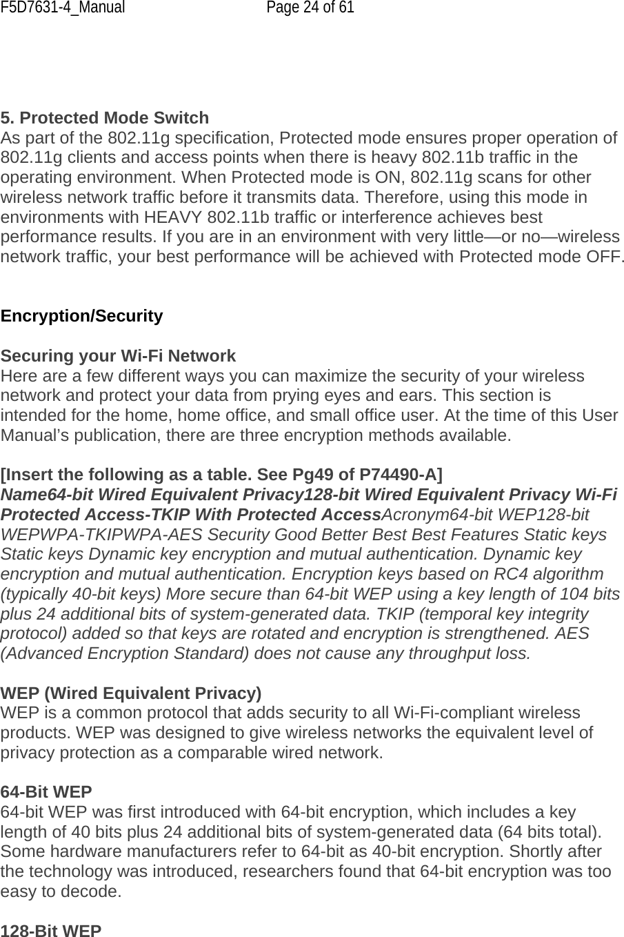 F5D7631-4_Manual  Page 24 of 61     5. Protected Mode Switch As part of the 802.11g specification, Protected mode ensures proper operation of 802.11g clients and access points when there is heavy 802.11b traffic in the operating environment. When Protected mode is ON, 802.11g scans for other wireless network traffic before it transmits data. Therefore, using this mode in environments with HEAVY 802.11b traffic or interference achieves best performance results. If you are in an environment with very little—or no—wireless network traffic, your best performance will be achieved with Protected mode OFF.   Encryption/Security  Securing your Wi-Fi Network Here are a few different ways you can maximize the security of your wireless network and protect your data from prying eyes and ears. This section is intended for the home, home office, and small office user. At the time of this User Manual’s publication, there are three encryption methods available.  [Insert the following as a table. See Pg49 of P74490-A] Name64-bit Wired Equivalent Privacy128-bit Wired Equivalent Privacy Wi-Fi Protected Access-TKIP With Protected AccessAcronym64-bit WEP128-bit WEPWPA-TKIPWPA-AES Security Good Better Best Best Features Static keys Static keys Dynamic key encryption and mutual authentication. Dynamic key encryption and mutual authentication. Encryption keys based on RC4 algorithm (typically 40-bit keys) More secure than 64-bit WEP using a key length of 104 bits plus 24 additional bits of system-generated data. TKIP (temporal key integrity protocol) added so that keys are rotated and encryption is strengthened. AES (Advanced Encryption Standard) does not cause any throughput loss.  WEP (Wired Equivalent Privacy) WEP is a common protocol that adds security to all Wi-Fi-compliant wireless products. WEP was designed to give wireless networks the equivalent level of privacy protection as a comparable wired network.   64-Bit WEP 64-bit WEP was first introduced with 64-bit encryption, which includes a key length of 40 bits plus 24 additional bits of system-generated data (64 bits total). Some hardware manufacturers refer to 64-bit as 40-bit encryption. Shortly after the technology was introduced, researchers found that 64-bit encryption was too easy to decode.  128-Bit WEP 
