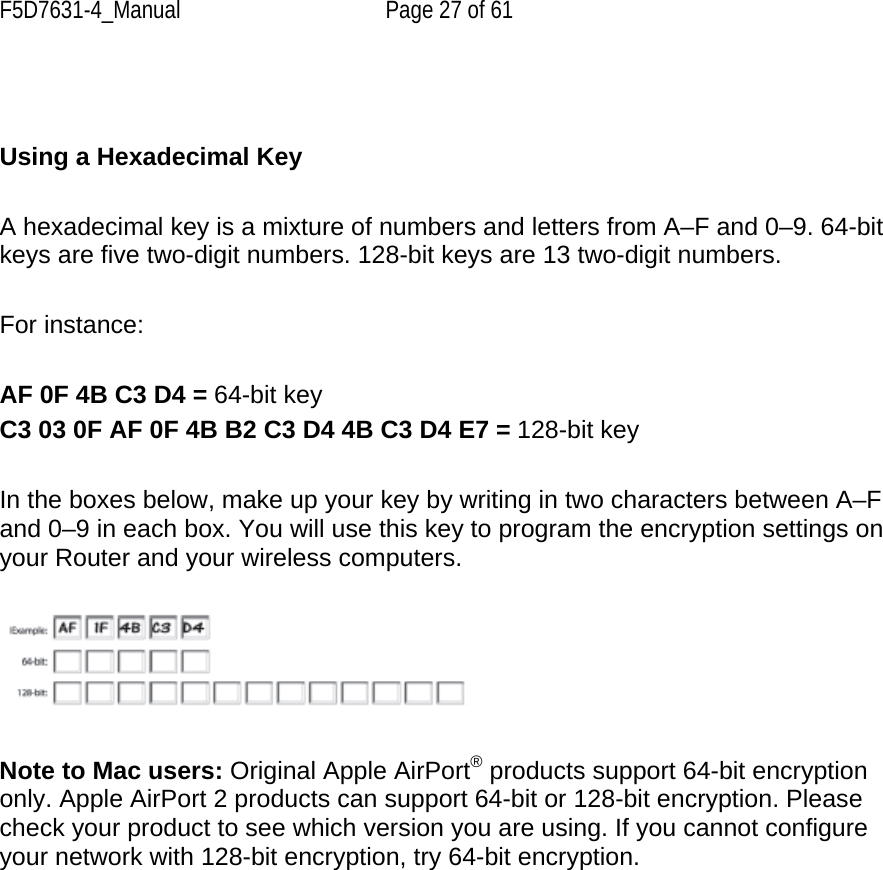 F5D7631-4_Manual  Page 27 of 61    Using a Hexadecimal Key  A hexadecimal key is a mixture of numbers and letters from A–F and 0–9. 64-bit keys are five two-digit numbers. 128-bit keys are 13 two-digit numbers.  For instance:  AF 0F 4B C3 D4 = 64-bit key C3 03 0F AF 0F 4B B2 C3 D4 4B C3 D4 E7 = 128-bit key  In the boxes below, make up your key by writing in two characters between A–F and 0–9 in each box. You will use this key to program the encryption settings on your Router and your wireless computers.     Note to Mac users: Original Apple AirPort® products support 64-bit encryption only. Apple AirPort 2 products can support 64-bit or 128-bit encryption. Please check your product to see which version you are using. If you cannot configure your network with 128-bit encryption, try 64-bit encryption.