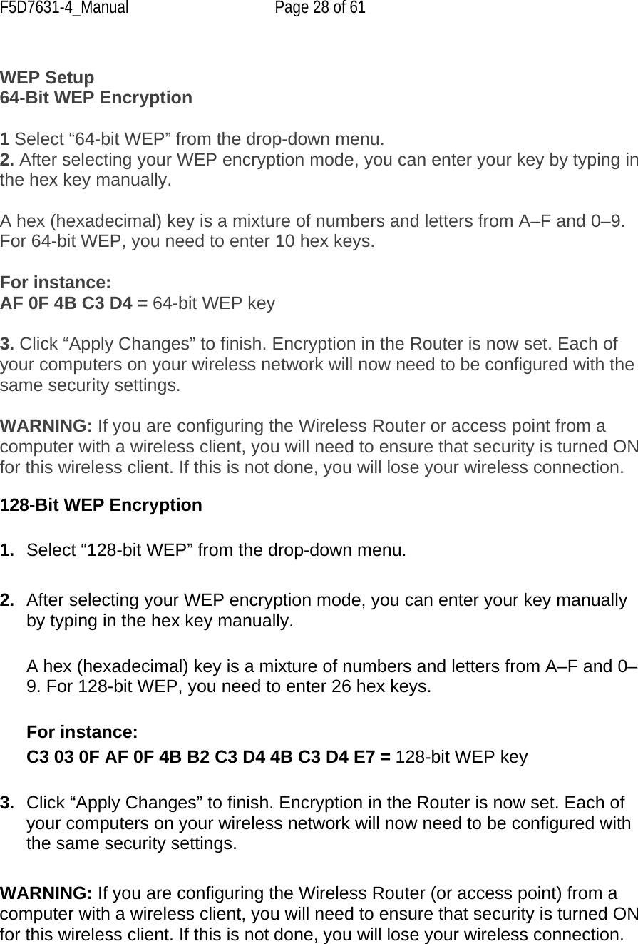F5D7631-4_Manual  Page 28 of 61  WEP Setup 64-Bit WEP Encryption  1 Select “64-bit WEP” from the drop-down menu. 2. After selecting your WEP encryption mode, you can enter your key by typing in the hex key manually.   A hex (hexadecimal) key is a mixture of numbers and letters from A–F and 0–9. For 64-bit WEP, you need to enter 10 hex keys.   For instance: AF 0F 4B C3 D4 = 64-bit WEP key  3. Click “Apply Changes” to finish. Encryption in the Router is now set. Each of your computers on your wireless network will now need to be configured with the same security settings.  WARNING: If you are configuring the Wireless Router or access point from a computer with a wireless client, you will need to ensure that security is turned ON for this wireless client. If this is not done, you will lose your wireless connection.  128-Bit WEP Encryption  1.  Select “128-bit WEP” from the drop-down menu.  2.  After selecting your WEP encryption mode, you can enter your key manually by typing in the hex key manually.   A hex (hexadecimal) key is a mixture of numbers and letters from A–F and 0–9. For 128-bit WEP, you need to enter 26 hex keys.   For instance: C3 03 0F AF 0F 4B B2 C3 D4 4B C3 D4 E7 = 128-bit WEP key  3.  Click “Apply Changes” to finish. Encryption in the Router is now set. Each of your computers on your wireless network will now need to be configured with the same security settings.  WARNING: If you are configuring the Wireless Router (or access point) from a computer with a wireless client, you will need to ensure that security is turned ON for this wireless client. If this is not done, you will lose your wireless connection.