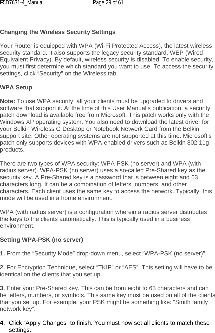 F5D7631-4_Manual  Page 29 of 61   Changing the Wireless Security Settings  Your Router is equipped with WPA (Wi-Fi Protected Access), the latest wireless security standard. It also supports the legacy security standard, WEP (Wired Equivalent Privacy). By default, wireless security is disabled. To enable security, you must first determine which standard you want to use. To access the security settings, click “Security” on the Wireless tab.  WPA Setup  Note: To use WPA security, all your clients must be upgraded to drivers and software that support it. At the time of this User Manual’s publication, a security patch download is available free from Microsoft. This patch works only with the Windows XP operating system. You also need to download the latest driver for your Belkin Wireless G Desktop or Notebook Network Card from the Belkin support site. Other operating systems are not supported at this time. Microsoft’s patch only supports devices with WPA-enabled drivers such as Belkin 802.11g products.  There are two types of WPA security: WPA-PSK (no server) and WPA (with radius server). WPA-PSK (no server) uses a so-called Pre-Shared key as the security key. A Pre-Shared key is a password that is between eight and 63 characters long. It can be a combination of letters, numbers, and other characters. Each client uses the same key to access the network. Typically, this mode will be used in a home environment.  WPA (with radius server) is a configuration wherein a radius server distributes the keys to the clients automatically. This is typically used in a business environment.  Setting WPA-PSK (no server)  1. From the “Security Mode” drop-down menu, select “WPA-PSK (no server)”.  2. For Encryption Technique, select “TKIP” or “AES”. This setting will have to be identical on the clients that you set up.  3. Enter your Pre-Shared key. This can be from eight to 63 characters and can be letters, numbers, or symbols. This same key must be used on all of the clients that you set up. For example, your PSK might be something like: “Smith family network key”.  4.  Click “Apply Changes” to finish. You must now set all clients to match these settings.  