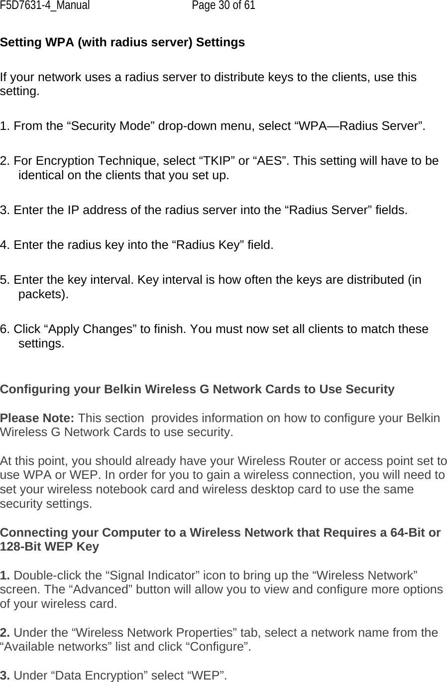 F5D7631-4_Manual  Page 30 of 61 Setting WPA (with radius server) Settings  If your network uses a radius server to distribute keys to the clients, use this setting.   1. From the “Security Mode” drop-down menu, select “WPA—Radius Server”.  2. For Encryption Technique, select “TKIP” or “AES”. This setting will have to be identical on the clients that you set up.  3. Enter the IP address of the radius server into the “Radius Server” fields.  4. Enter the radius key into the “Radius Key” field.  5. Enter the key interval. Key interval is how often the keys are distributed (in packets).  6. Click “Apply Changes” to finish. You must now set all clients to match these settings.   Configuring your Belkin Wireless G Network Cards to Use Security   Please Note: This section  provides information on how to configure your Belkin Wireless G Network Cards to use security.  At this point, you should already have your Wireless Router or access point set to use WPA or WEP. In order for you to gain a wireless connection, you will need to set your wireless notebook card and wireless desktop card to use the same security settings.  Connecting your Computer to a Wireless Network that Requires a 64-Bit or 128-Bit WEP Key  1. Double-click the “Signal Indicator” icon to bring up the “Wireless Network” screen. The “Advanced” button will allow you to view and configure more options of your wireless card.  2. Under the “Wireless Network Properties” tab, select a network name from the “Available networks” list and click “Configure”.   3. Under “Data Encryption” select “WEP”.  