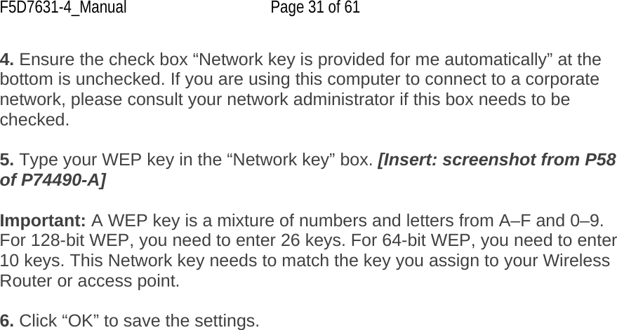 F5D7631-4_Manual  Page 31 of 61 4. Ensure the check box “Network key is provided for me automatically” at the bottom is unchecked. If you are using this computer to connect to a corporate network, please consult your network administrator if this box needs to be checked.  5. Type your WEP key in the “Network key” box. [Insert: screenshot from P58 of P74490-A]  Important: A WEP key is a mixture of numbers and letters from A–F and 0–9. For 128-bit WEP, you need to enter 26 keys. For 64-bit WEP, you need to enter 10 keys. This Network key needs to match the key you assign to your Wireless Router or access point.  6. Click “OK” to save the settings. 
