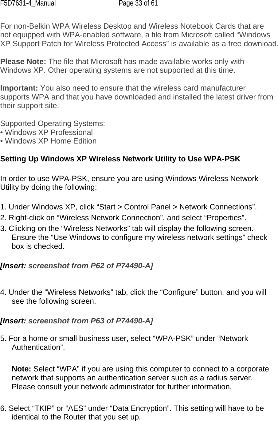 F5D7631-4_Manual  Page 33 of 61 For non-Belkin WPA Wireless Desktop and Wireless Notebook Cards that are not equipped with WPA-enabled software, a file from Microsoft called “Windows XP Support Patch for Wireless Protected Access” is available as a free download.   Please Note: The file that Microsoft has made available works only with Windows XP. Other operating systems are not supported at this time.   Important: You also need to ensure that the wireless card manufacturer supports WPA and that you have downloaded and installed the latest driver from their support site.  Supported Operating Systems:  • Windows XP Professional • Windows XP Home Edition  Setting Up Windows XP Wireless Network Utility to Use WPA-PSK  In order to use WPA-PSK, ensure you are using Windows Wireless Network Utility by doing the following:  1. Under Windows XP, click “Start &gt; Control Panel &gt; Network Connections”. 2. Right-click on “Wireless Network Connection”, and select “Properties”. 3. Clicking on the “Wireless Networks” tab will display the following screen. Ensure the “Use Windows to configure my wireless network settings” check box is checked.  [Insert: screenshot from P62 of P74490-A]   4. Under the “Wireless Networks” tab, click the “Configure” button, and you will see the following screen.  [Insert: screenshot from P63 of P74490-A]  5. For a home or small business user, select “WPA-PSK” under “Network Authentication”.   Note: Select “WPA” if you are using this computer to connect to a corporate network that supports an authentication server such as a radius server. Please consult your network administrator for further information.  6. Select “TKIP” or “AES” under “Data Encryption”. This setting will have to be identical to the Router that you set up.  