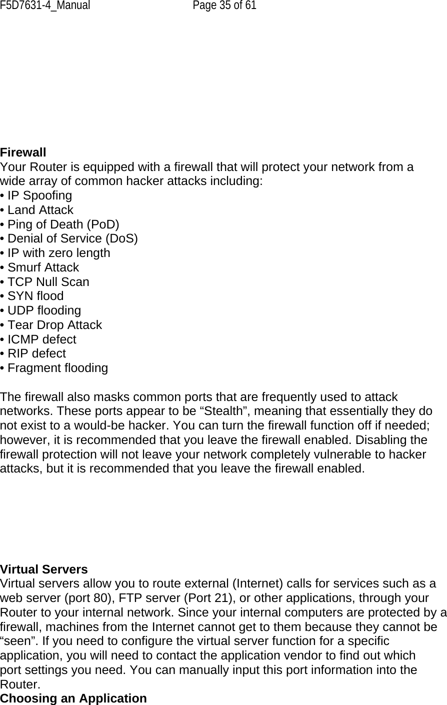 F5D7631-4_Manual  Page 35 of 61         Firewall Your Router is equipped with a firewall that will protect your network from a wide array of common hacker attacks including: • IP Spoofing • Land Attack • Ping of Death (PoD) • Denial of Service (DoS) • IP with zero length • Smurf Attack • TCP Null Scan • SYN flood • UDP flooding • Tear Drop Attack • ICMP defect • RIP defect • Fragment flooding  The firewall also masks common ports that are frequently used to attack networks. These ports appear to be “Stealth”, meaning that essentially they do not exist to a would-be hacker. You can turn the firewall function off if needed; however, it is recommended that you leave the firewall enabled. Disabling the firewall protection will not leave your network completely vulnerable to hacker attacks, but it is recommended that you leave the firewall enabled.       Virtual Servers Virtual servers allow you to route external (Internet) calls for services such as a web server (port 80), FTP server (Port 21), or other applications, through your Router to your internal network. Since your internal computers are protected by a firewall, machines from the Internet cannot get to them because they cannot be “seen”. If you need to configure the virtual server function for a specific application, you will need to contact the application vendor to find out which port settings you need. You can manually input this port information into the Router. Choosing an Application 