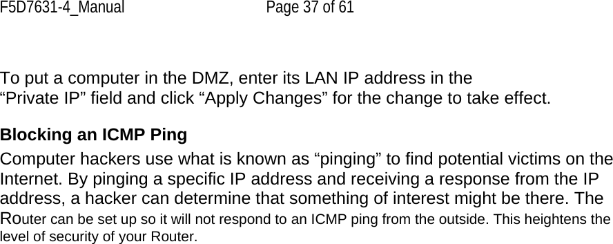 F5D7631-4_Manual  Page 37 of 61  To put a computer in the DMZ, enter its LAN IP address in the “Private IP” field and click “Apply Changes” for the change to take effect.  Blocking an ICMP Ping Computer hackers use what is known as “pinging” to find potential victims on the Internet. By pinging a specific IP address and receiving a response from the IP address, a hacker can determine that something of interest might be there. The Router can be set up so it will not respond to an ICMP ping from the outside. This heightens the level of security of your Router.  
