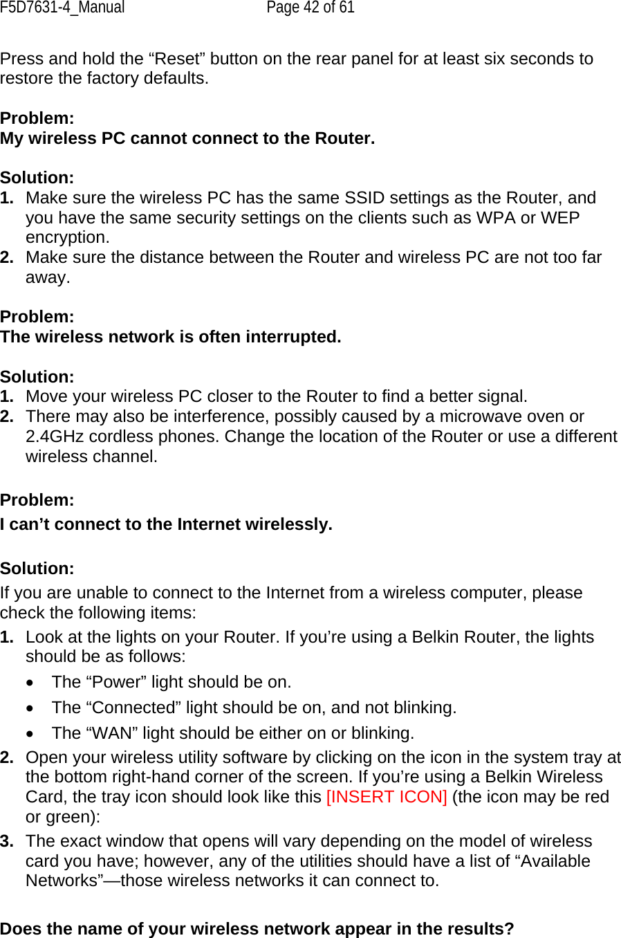 F5D7631-4_Manual  Page 42 of 61 Press and hold the “Reset” button on the rear panel for at least six seconds to restore the factory defaults.  Problem: My wireless PC cannot connect to the Router.   Solution:  1.  Make sure the wireless PC has the same SSID settings as the Router, and you have the same security settings on the clients such as WPA or WEP encryption. 2.  Make sure the distance between the Router and wireless PC are not too far away.  Problem: The wireless network is often interrupted.  Solution: 1.  Move your wireless PC closer to the Router to find a better signal. 2.  There may also be interference, possibly caused by a microwave oven or 2.4GHz cordless phones. Change the location of the Router or use a different wireless channel.  Problem: I can’t connect to the Internet wirelessly.  Solution: If you are unable to connect to the Internet from a wireless computer, please check the following items: 1.  Look at the lights on your Router. If you’re using a Belkin Router, the lights should be as follows:  •  The “Power” light should be on.  •  The “Connected” light should be on, and not blinking.  •  The “WAN” light should be either on or blinking. 2.  Open your wireless utility software by clicking on the icon in the system tray at the bottom right-hand corner of the screen. If you’re using a Belkin Wireless Card, the tray icon should look like this [INSERT ICON] (the icon may be red or green): 3.  The exact window that opens will vary depending on the model of wireless card you have; however, any of the utilities should have a list of “Available Networks”—those wireless networks it can connect to.   Does the name of your wireless network appear in the results?  