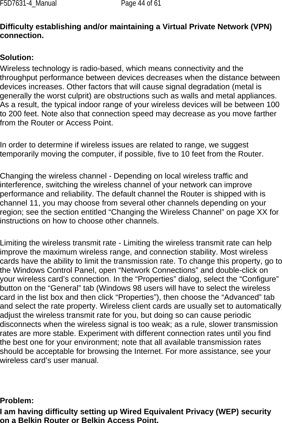 F5D7631-4_Manual  Page 44 of 61 Difficulty establishing and/or maintaining a Virtual Private Network (VPN) connection.  Solution: Wireless technology is radio-based, which means connectivity and the throughput performance between devices decreases when the distance between devices increases. Other factors that will cause signal degradation (metal is generally the worst culprit) are obstructions such as walls and metal appliances. As a result, the typical indoor range of your wireless devices will be between 100 to 200 feet. Note also that connection speed may decrease as you move farther from the Router or Access Point.   In order to determine if wireless issues are related to range, we suggest temporarily moving the computer, if possible, five to 10 feet from the Router.   Changing the wireless channel - Depending on local wireless traffic and interference, switching the wireless channel of your network can improve performance and reliability. The default channel the Router is shipped with is channel 11, you may choose from several other channels depending on your region; see the section entitled “Changing the Wireless Channel” on page XX for instructions on how to choose other channels.   Limiting the wireless transmit rate - Limiting the wireless transmit rate can help improve the maximum wireless range, and connection stability. Most wireless cards have the ability to limit the transmission rate. To change this property, go to the Windows Control Panel, open “Network Connections” and double-click onyour wireless card’s connection. In the “Properties” dialog, select the “Configure” button on the “General” tab (Windows 98 users will have to select the wireless card in the list box and then click “Properties”), then choose the “Advanced” tab and select the rate property. Wireless client cards are usually set to automatically adjust the wireless transmit rate for you, but doing so can cause periodic disconnects when the wireless signal is too weak; as a rule, slower transmission rates are more stable. Experiment with different connection rates until you find the best one for your environment; note that all available transmission rates should be acceptable for browsing the Internet. For more assistance, see your wireless card’s user manual.    Problem: I am having difficulty setting up Wired Equivalent Privacy (WEP) security on a Belkin Router or Belkin Access Point.  