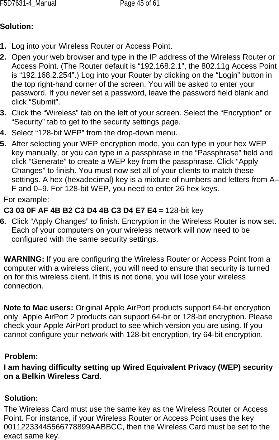 F5D7631-4_Manual  Page 45 of 61 Solution:   1.  Log into your Wireless Router or Access Point.  2.  Open your web browser and type in the IP address of the Wireless Router or Access Point. (The Router default is “192.168.2.1”, the 802.11g Access Point is “192.168.2.254”.) Log into your Router by clicking on the “Login” button in the top right-hand corner of the screen. You will be asked to enter your password. If you never set a password, leave the password field blank and click “Submit”.  3.  Click the “Wireless” tab on the left of your screen. Select the “Encryption” or “Security” tab to get to the security settings page. 4.  Select “128-bit WEP” from the drop-down menu. 5.  After selecting your WEP encryption mode, you can type in your hex WEP key manually, or you can type in a passphrase in the “Passphrase” field and click “Generate” to create a WEP key from the passphrase. Click “Apply Changes” to finish. You must now set all of your clients to match these settings. A hex (hexadecimal) key is a mixture of numbers and letters from A–F and 0–9. For 128-bit WEP, you need to enter 26 hex keys.  For example:  C3 03 0F AF 4B B2 C3 D4 4B C3 D4 E7 E4 = 128-bit key 6.  Click “Apply Changes” to finish. Encryption in the Wireless Router is now set. Each of your computers on your wireless network will now need to be configured with the same security settings.  WARNING: If you are configuring the Wireless Router or Access Point from a computer with a wireless client, you will need to ensure that security is turned on for this wireless client. If this is not done, you will lose your wireless connection.  Note to Mac users: Original Apple AirPort products support 64-bit encryption only. Apple AirPort 2 products can support 64-bit or 128-bit encryption. Please check your Apple AirPort product to see which version you are using. If you cannot configure your network with 128-bit encryption, try 64-bit encryption.   Problem:  I am having difficulty setting up Wired Equivalent Privacy (WEP) security on a Belkin Wireless Card.  Solution: The Wireless Card must use the same key as the Wireless Router or Access Point. For instance, if your Wireless Router or Access Point uses the key 00112233445566778899AABBCC, then the Wireless Card must be set to the exact same key. 