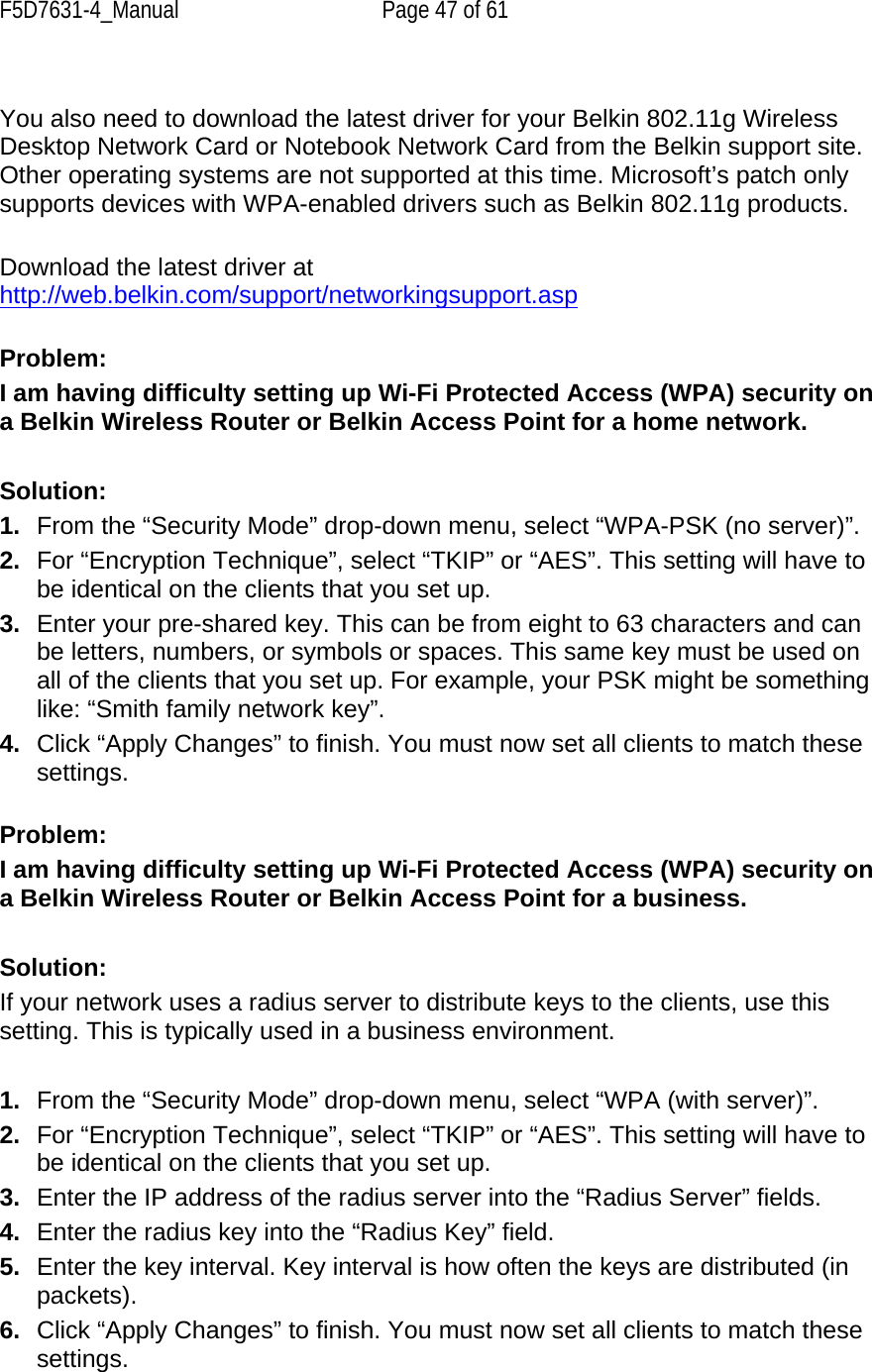 F5D7631-4_Manual  Page 47 of 61  You also need to download the latest driver for your Belkin 802.11g Wireless Desktop Network Card or Notebook Network Card from the Belkin support site. Other operating systems are not supported at this time. Microsoft’s patch only supports devices with WPA-enabled drivers such as Belkin 802.11g products.  Download the latest driver at http://web.belkin.com/support/networkingsupport.asp Problem: I am having difficulty setting up Wi-Fi Protected Access (WPA) security on a Belkin Wireless Router or Belkin Access Point for a home network.  Solution: 1.  From the “Security Mode” drop-down menu, select “WPA-PSK (no server)”. 2.  For “Encryption Technique”, select “TKIP” or “AES”. This setting will have to be identical on the clients that you set up. 3.  Enter your pre-shared key. This can be from eight to 63 characters and can be letters, numbers, or symbols or spaces. This same key must be used on all of the clients that you set up. For example, your PSK might be something like: “Smith family network key”. 4.  Click “Apply Changes” to finish. You must now set all clients to match these settings.  Problem: I am having difficulty setting up Wi-Fi Protected Access (WPA) security on a Belkin Wireless Router or Belkin Access Point for a business.  Solution: If your network uses a radius server to distribute keys to the clients, use this setting. This is typically used in a business environment.  1.  From the “Security Mode” drop-down menu, select “WPA (with server)”. 2.  For “Encryption Technique”, select “TKIP” or “AES”. This setting will have to be identical on the clients that you set up. 3.  Enter the IP address of the radius server into the “Radius Server” fields. 4.  Enter the radius key into the “Radius Key” field. 5.  Enter the key interval. Key interval is how often the keys are distributed (in packets). 6.  Click “Apply Changes” to finish. You must now set all clients to match these settings.