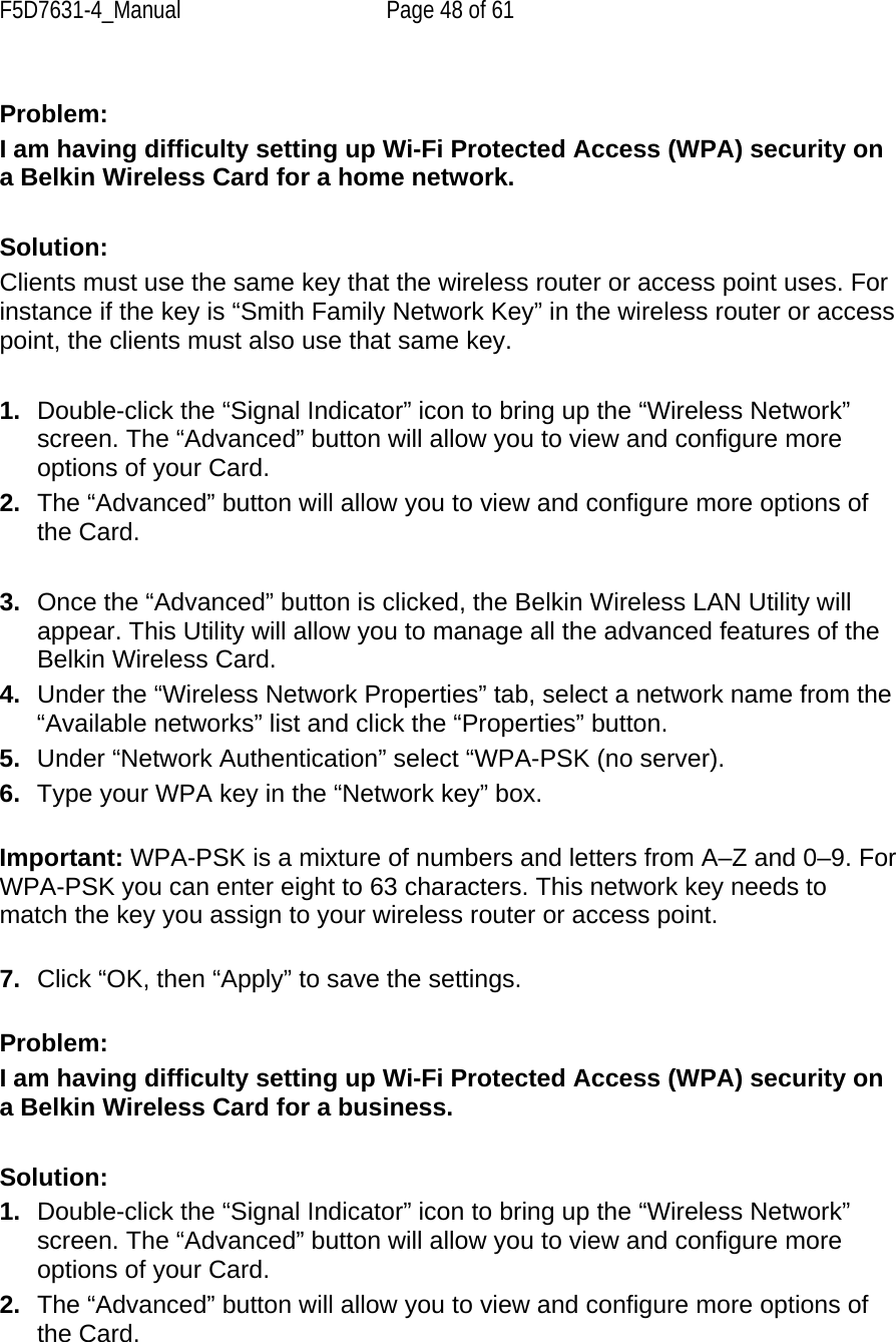F5D7631-4_Manual  Page 48 of 61  Problem: I am having difficulty setting up Wi-Fi Protected Access (WPA) security on a Belkin Wireless Card for a home network.  Solution: Clients must use the same key that the wireless router or access point uses. For instance if the key is “Smith Family Network Key” in the wireless router or access point, the clients must also use that same key.  1.  Double-click the “Signal Indicator” icon to bring up the “Wireless Network” screen. The “Advanced” button will allow you to view and configure more options of your Card. 2.  The “Advanced” button will allow you to view and configure more options of the Card.   3.  Once the “Advanced” button is clicked, the Belkin Wireless LAN Utility will appear. This Utility will allow you to manage all the advanced features of the Belkin Wireless Card. 4.  Under the “Wireless Network Properties” tab, select a network name from the “Available networks” list and click the “Properties” button.  5.  Under “Network Authentication” select “WPA-PSK (no server). 6.  Type your WPA key in the “Network key” box.  Important: WPA-PSK is a mixture of numbers and letters from A–Z and 0–9. For WPA-PSK you can enter eight to 63 characters. This network key needs to match the key you assign to your wireless router or access point.  7.  Click “OK, then “Apply” to save the settings. Problem: I am having difficulty setting up Wi-Fi Protected Access (WPA) security on a Belkin Wireless Card for a business.  Solution: 1.  Double-click the “Signal Indicator” icon to bring up the “Wireless Network” screen. The “Advanced” button will allow you to view and configure more options of your Card. 2.  The “Advanced” button will allow you to view and configure more options of the Card.  