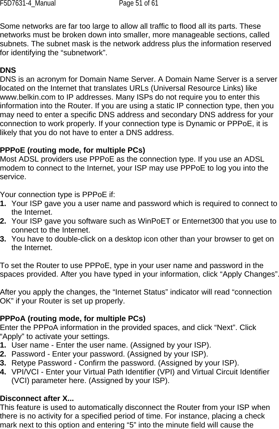 F5D7631-4_Manual  Page 51 of 61 Some networks are far too large to allow all traffic to flood all its parts. These networks must be broken down into smaller, more manageable sections, called subnets. The subnet mask is the network address plus the information reserved for identifying the “subnetwork”.  DNS DNS is an acronym for Domain Name Server. A Domain Name Server is a server located on the Internet that translates URLs (Universal Resource Links) like www.belkin.com to IP addresses. Many ISPs do not require you to enter this information into the Router. If you are using a static IP connection type, then you may need to enter a specific DNS address and secondary DNS address for your connection to work properly. If your connection type is Dynamic or PPPoE, it is likely that you do not have to enter a DNS address.  PPPoE (routing mode, for multiple PCs) Most ADSL providers use PPPoE as the connection type. If you use an ADSL modem to connect to the Internet, your ISP may use PPPoE to log you into the service.  Your connection type is PPPoE if: 1.  Your ISP gave you a user name and password which is required to connect to the Internet. 2.  Your ISP gave you software such as WinPoET or Enternet300 that you use to connect to the Internet. 3.  You have to double-click on a desktop icon other than your browser to get on the Internet.  To set the Router to use PPPoE, type in your user name and password in the spaces provided. After you have typed in your information, click “Apply Changes”.  After you apply the changes, the “Internet Status” indicator will read “connection OK” if your Router is set up properly.  PPPoA (routing mode, for multiple PCs) Enter the PPPoA information in the provided spaces, and click “Next”. Click “Apply” to activate your settings. 1.  User name - Enter the user name. (Assigned by your ISP). 2.  Password - Enter your password. (Assigned by your ISP). 3.  Retype Password - Confirm the password. (Assigned by your ISP). 4.  VPI/VCI - Enter your Virtual Path Identifier (VPI) and Virtual Circuit Identifier (VCI) parameter here. (Assigned by your ISP).  Disconnect after X... This feature is used to automatically disconnect the Router from your ISP when there is no activity for a specified period of time. For instance, placing a check mark next to this option and entering “5” into the minute field will cause the 