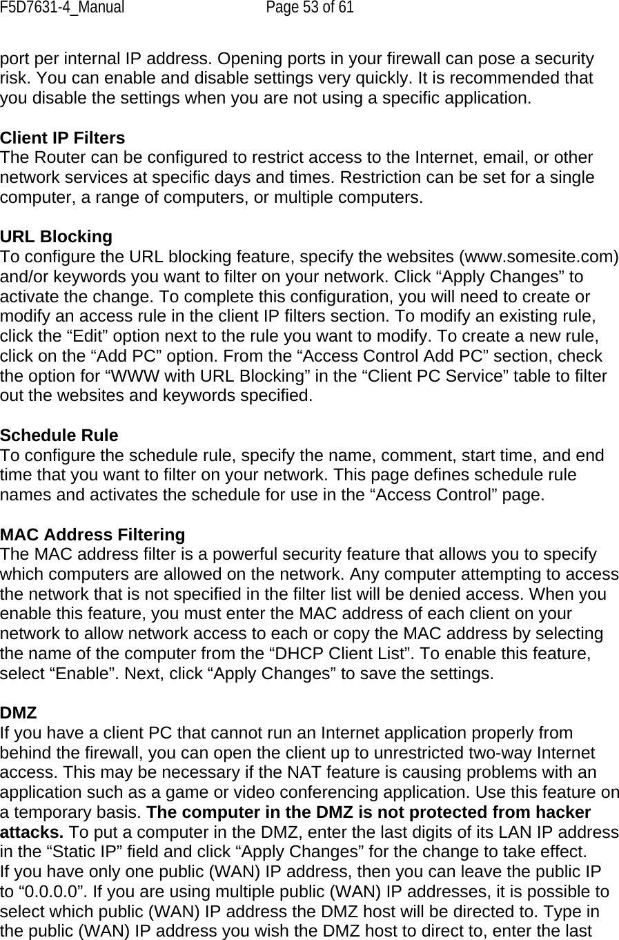 F5D7631-4_Manual  Page 53 of 61 port per internal IP address. Opening ports in your firewall can pose a security risk. You can enable and disable settings very quickly. It is recommended that you disable the settings when you are not using a specific application.  Client IP Filters The Router can be configured to restrict access to the Internet, email, or other network services at specific days and times. Restriction can be set for a single computer, a range of computers, or multiple computers.  URL Blocking To configure the URL blocking feature, specify the websites (www.somesite.com) and/or keywords you want to filter on your network. Click “Apply Changes” to activate the change. To complete this configuration, you will need to create or modify an access rule in the client IP filters section. To modify an existing rule, click the “Edit” option next to the rule you want to modify. To create a new rule, click on the “Add PC” option. From the “Access Control Add PC” section, check the option for “WWW with URL Blocking” in the “Client PC Service” table to filter out the websites and keywords specified.  Schedule Rule To configure the schedule rule, specify the name, comment, start time, and end time that you want to filter on your network. This page defines schedule rule names and activates the schedule for use in the “Access Control” page.  MAC Address Filtering The MAC address filter is a powerful security feature that allows you to specify which computers are allowed on the network. Any computer attempting to access the network that is not specified in the filter list will be denied access. When you enable this feature, you must enter the MAC address of each client on your network to allow network access to each or copy the MAC address by selecting the name of the computer from the “DHCP Client List”. To enable this feature, select “Enable”. Next, click “Apply Changes” to save the settings.  DMZ If you have a client PC that cannot run an Internet application properly from behind the firewall, you can open the client up to unrestricted two-way Internet access. This may be necessary if the NAT feature is causing problems with an application such as a game or video conferencing application. Use this feature on a temporary basis. The computer in the DMZ is not protected from hacker attacks. To put a computer in the DMZ, enter the last digits of its LAN IP address in the “Static IP” field and click “Apply Changes” for the change to take effect. If you have only one public (WAN) IP address, then you can leave the public IP to “0.0.0.0”. If you are using multiple public (WAN) IP addresses, it is possible to select which public (WAN) IP address the DMZ host will be directed to. Type in the public (WAN) IP address you wish the DMZ host to direct to, enter the last 