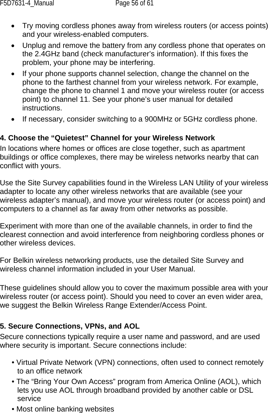 F5D7631-4_Manual  Page 56 of 61 •  Try moving cordless phones away from wireless routers (or access points) and your wireless-enabled computers.  •  Unplug and remove the battery from any cordless phone that operates on the 2.4GHz band (check manufacturer’s information). If this fixes the problem, your phone may be interfering.  •  If your phone supports channel selection, change the channel on the phone to the farthest channel from your wireless network. For example, change the phone to channel 1 and move your wireless router (or access point) to channel 11. See your phone’s user manual for detailed instructions.  •  If necessary, consider switching to a 900MHz or 5GHz cordless phone.  4. Choose the “Quietest” Channel for your Wireless Network  In locations where homes or offices are close together, such as apartment buildings or office complexes, there may be wireless networks nearby that can conflict with yours.   Use the Site Survey capabilities found in the Wireless LAN Utility of your wireless adapter to locate any other wireless networks that are available (see your wireless adapter’s manual), and move your wireless router (or access point) and computers to a channel as far away from other networks as possible.  Experiment with more than one of the available channels, in order to find the clearest connection and avoid interference from neighboring cordless phones or other wireless devices.   For Belkin wireless networking products, use the detailed Site Survey and wireless channel information included in your User Manual.   These guidelines should allow you to cover the maximum possible area with your wireless router (or access point). Should you need to cover an even wider area, we suggest the Belkin Wireless Range Extender/Access Point.  5. Secure Connections, VPNs, and AOL  Secure connections typically require a user name and password, and are used where security is important. Secure connections include:  • Virtual Private Network (VPN) connections, often used to connect remotely to an office network • The “Bring Your Own Access” program from America Online (AOL), which lets you use AOL through broadband provided by another cable or DSL service • Most online banking websites 