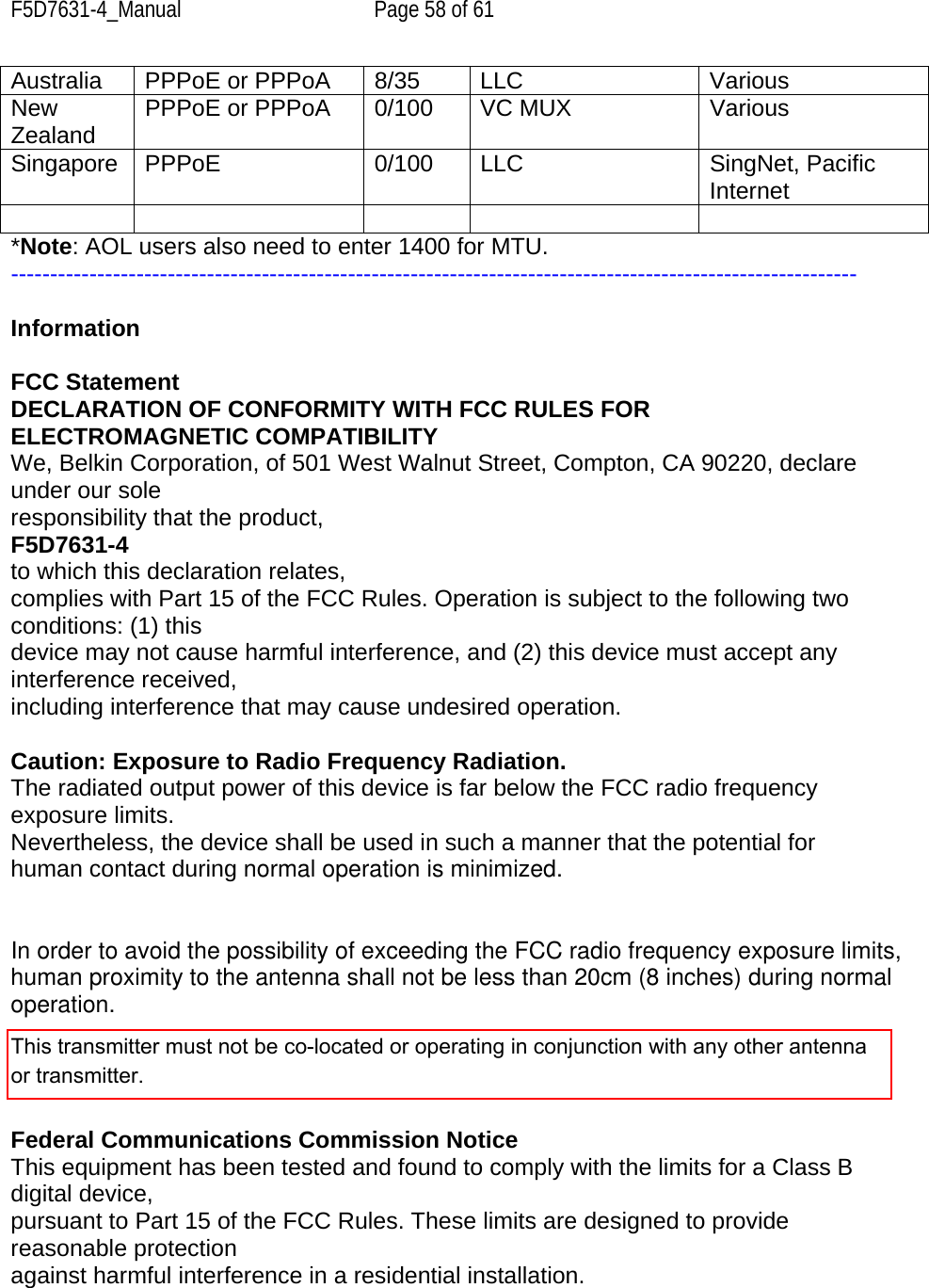 F5D7631-4_Manual  Page 58 of 61 Australia  PPPoE or PPPoA  8/35  LLC  Various New Zealand  PPPoE or PPPoA  0/100 VC MUX  Various Singapore PPPoE  0/100  LLC  SingNet, Pacific Internet      *Note: AOL users also need to enter 1400 for MTU. ------------------------------------------------------------------------------------------------------------  Information  FCC Statement DECLARATION OF CONFORMITY WITH FCC RULES FOR ELECTROMAGNETIC COMPATIBILITY We, Belkin Corporation, of 501 West Walnut Street, Compton, CA 90220, declare under our sole responsibility that the product, F5D7631-4    to which this declaration relates, complies with Part 15 of the FCC Rules. Operation is subject to the following two conditions: (1) this device may not cause harmful interference, and (2) this device must accept any interference received, including interference that may cause undesired operation.  Caution: Exposure to Radio Frequency Radiation. The radiated output power of this device is far below the FCC radio frequency exposure limits. Nevertheless, the device shall be used in such a manner that the potential for human contact during normal operation is minimized. In order to avoid the possibility of exceeding the FCC radio frequency exposure limits, human proximity to the antenna shall not be less than 20cm (8 inches) during normal  operation.  Federal Communications Commission Notice This equipment has been tested and found to comply with the limits for a Class B digital device, pursuant to Part 15 of the FCC Rules. These limits are designed to provide reasonable protection against harmful interference in a residential installation. This transmitter must not be co-located or operating in conjunction with any other antenna or transmitter.