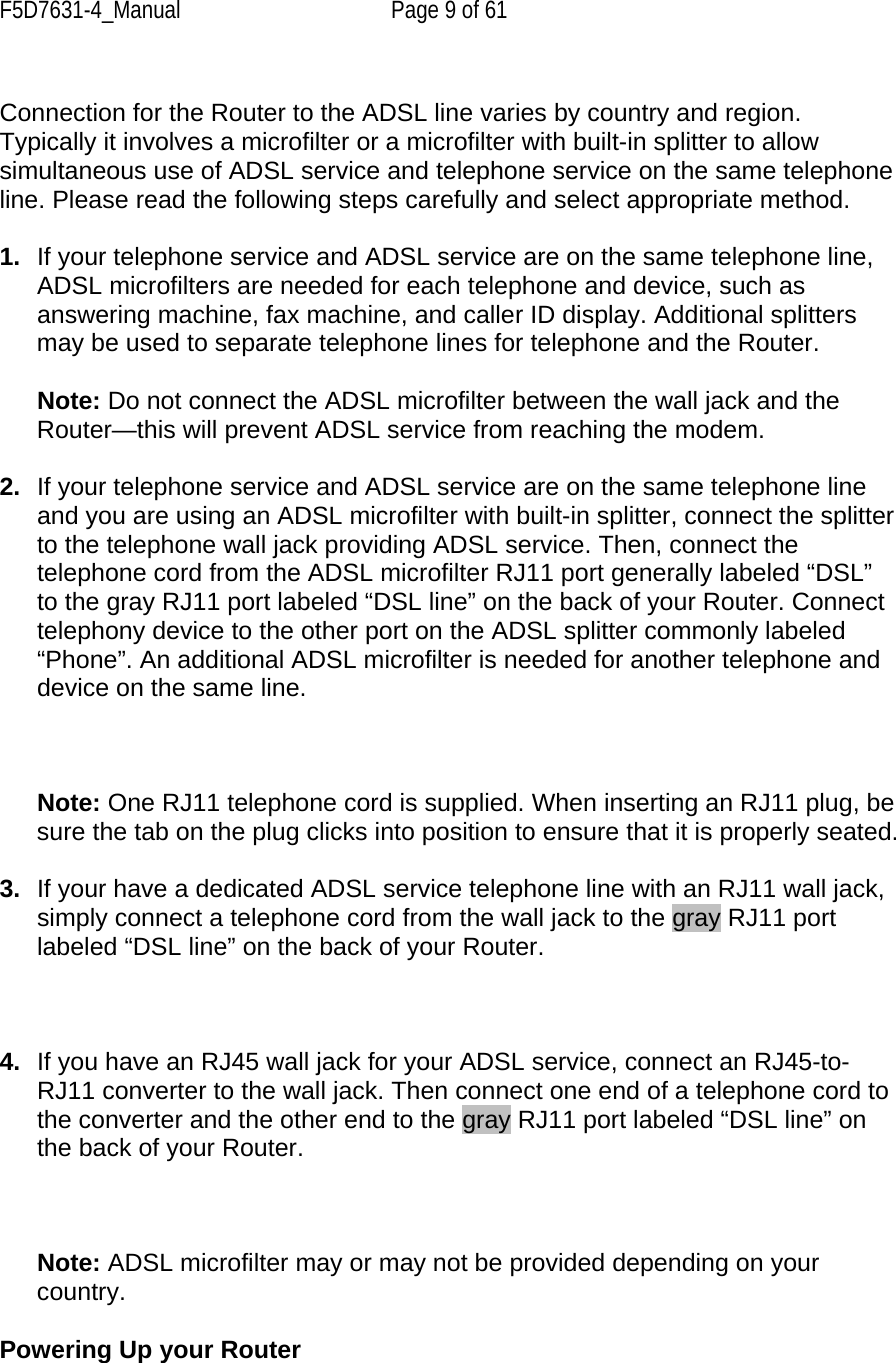 F5D7631-4_Manual  Page 9 of 61  Connection for the Router to the ADSL line varies by country and region. Typically it involves a microfilter or a microfilter with built-in splitter to allow simultaneous use of ADSL service and telephone service on the same telephone line. Please read the following steps carefully and select appropriate method.   1.  If your telephone service and ADSL service are on the same telephone line, ADSL microfilters are needed for each telephone and device, such as answering machine, fax machine, and caller ID display. Additional splitters may be used to separate telephone lines for telephone and the Router.  Note: Do not connect the ADSL microfilter between the wall jack and the Router—this will prevent ADSL service from reaching the modem.   2.  If your telephone service and ADSL service are on the same telephone line and you are using an ADSL microfilter with built-in splitter, connect the splitter to the telephone wall jack providing ADSL service. Then, connect the telephone cord from the ADSL microfilter RJ11 port generally labeled “DSL” to the gray RJ11 port labeled “DSL line” on the back of your Router. Connect telephony device to the other port on the ADSL splitter commonly labeled “Phone”. An additional ADSL microfilter is needed for another telephone and device on the same line.    Note: One RJ11 telephone cord is supplied. When inserting an RJ11 plug, be sure the tab on the plug clicks into position to ensure that it is properly seated.  3.  If your have a dedicated ADSL service telephone line with an RJ11 wall jack, simply connect a telephone cord from the wall jack to the gray RJ11 port labeled “DSL line” on the back of your Router.     4.  If you have an RJ45 wall jack for your ADSL service, connect an RJ45-to-RJ11 converter to the wall jack. Then connect one end of a telephone cord to the converter and the other end to the gray RJ11 port labeled “DSL line” on the back of your Router.     Note: ADSL microfilter may or may not be provided depending on your country.   Powering Up your Router  