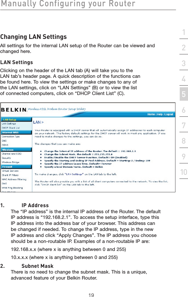 19Manually Configuring your Router19section21345678910Changing LAN SettingsAll settings for the internal LAN setup of the Router can be viewed and changed here.LAN SettingsClicking on the header of the LAN tab (A) will take you to the LAN tab’s header page. A quick description of the functions can be found here. To view the settings or make changes to any of the LAN settings, click on “LAN Settings” (B) or to view the list of connected computers, click on “DHCP Client List” (C).1.  IP Address The “IP address” is the internal IP address of the Router. The default IP address is “192.168.2.1”. To access the setup interface, type this IP address into the address bar of your browser. This address can be changed if needed. To change the IP address, type in the new IP address and click “Apply Changes”. The IP address you choose should be a non-routable IP. Examples of a non-routable IP are:192.168.x.x (where x is anything between 0 and 255)10.x.x.x (where x is anything between 0 and 255)2.  Subnet Mask  There is no need to change the subnet mask. This is a unique, advanced feature of your Belkin Router.