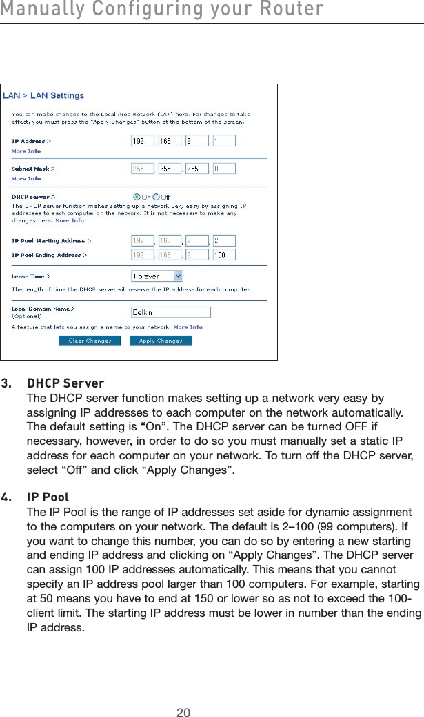 2120Manually Configuring your Router21203.  DHCP Server   The DHCP server function makes setting up a network very easy by assigning IP addresses to each computer on the network automatically. The default setting is “On”. The DHCP server can be turned OFF if necessary, however, in order to do so you must manually set a static IP address for each computer on your network. To turn off the DHCP server, select “Off” and click “Apply Changes”.4.  IP Pool    The IP Pool is the range of IP addresses set aside for dynamic assignment to the computers on your network. The default is 2–100 (99 computers). If you want to change this number, you can do so by entering a new starting and ending IP address and clicking on “Apply Changes”. The DHCP server can assign 100 IP addresses automatically. This means that you cannot specify an IP address pool larger than 100 computers. For example, starting at 50 means you have to end at 150 or lower so as not to exceed the 100-client limit. The starting IP address must be lower in number than the ending IP address.