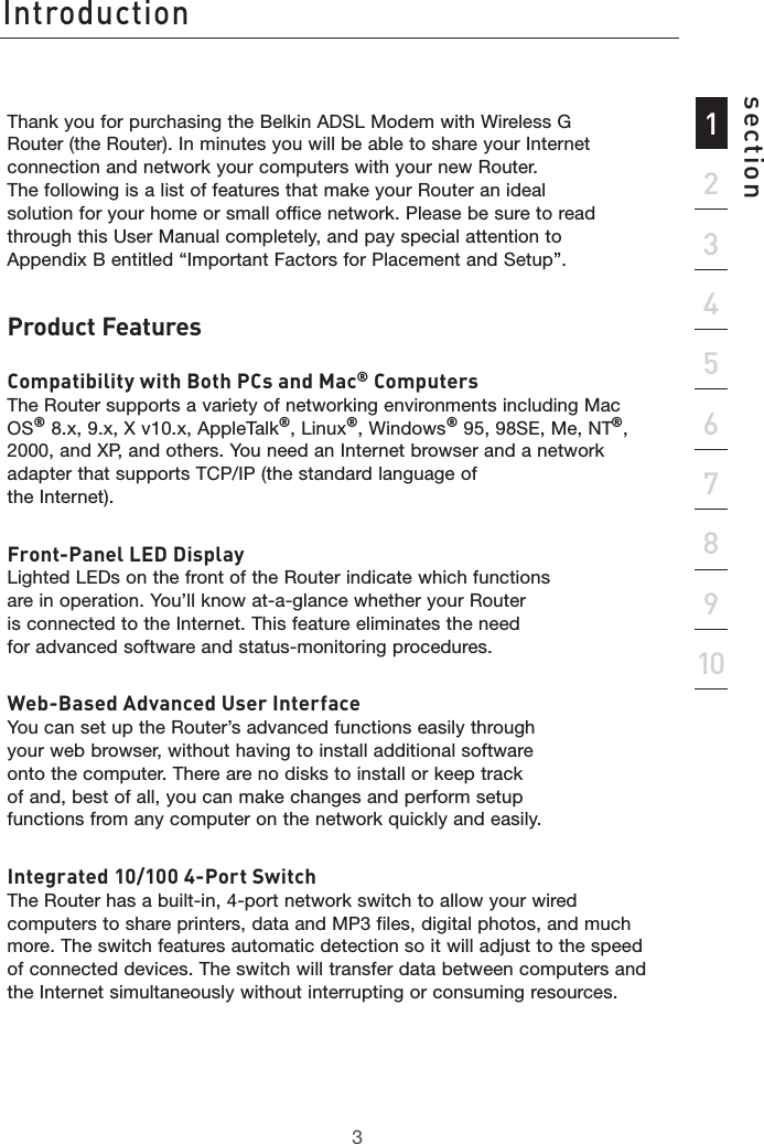 3Introduction321345678910sectionThank you for purchasing the Belkin ADSL Modem with Wireless G Router (the Router). In minutes you will be able to share your Internet connection and network your computers with your new Router. The following is a list of features that make your Router an ideal solution for your home or small office network. Please be sure to read through this User Manual completely, and pay special attention to Appendix B entitled “Important Factors for Placement and Setup”. Product FeaturesCompatibility with Both PCs and Mac® Computers The Router supports a variety of networking environments including Mac OS® 8.x, 9.x, X v10.x, AppleTalk®, Linux®, Windows® 95, 98SE, Me, NT®, 2000, and XP, and others. You need an Internet browser and a network adapter that supports TCP/IP (the standard language of  the Internet).  Front-Panel LED Display Lighted LEDs on the front of the Router indicate which functions are in operation. You’ll know at-a-glance whether your Router is connected to the Internet. This feature eliminates the need for advanced software and status-monitoring procedures.Web-Based Advanced User Interface You can set up the Router’s advanced functions easily through your web browser, without having to install additional software onto the computer. There are no disks to install or keep track of and, best of all, you can make changes and perform setup functions from any computer on the network quickly and easily.Integrated 10/100 4-Port Switch The Router has a built-in, 4-port network switch to allow your wired computers to share printers, data and MP3 files, digital photos, and much more. The switch features automatic detection so it will adjust to the speed of connected devices. The switch will transfer data between computers and the Internet simultaneously without interrupting or consuming resources.