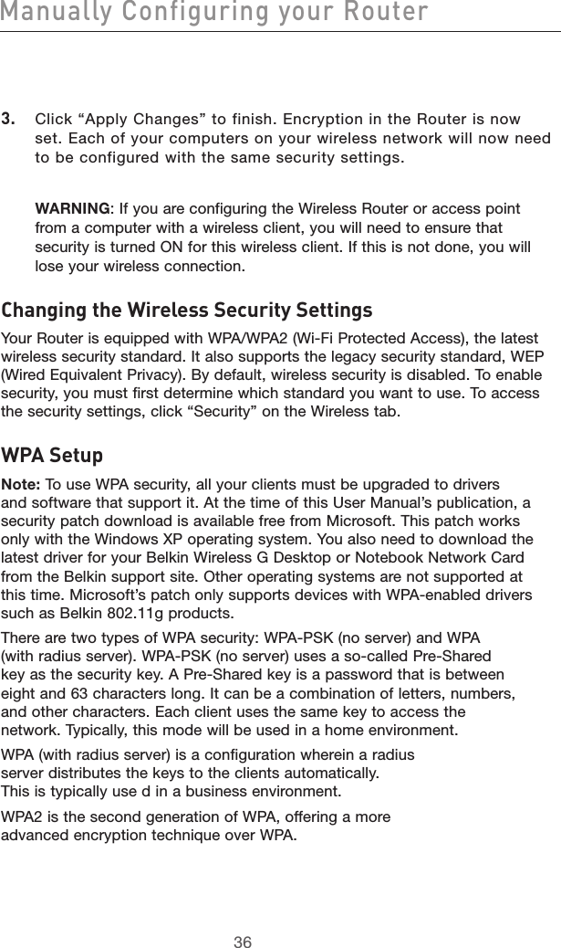 3736Manually Configuring your Router37363.  Click “Apply Changes” to finish. Encryption in the Router is now set. Each of your computers on your wireless network will now need to be configured with the same security settings.WARNING: If you are configuring the Wireless Router or access point from a computer with a wireless client, you will need to ensure that security is turned ON for this wireless client. If this is not done, you will lose your wireless connection.Changing the Wireless Security SettingsYour Router is equipped with WPA/WPA2 (Wi-Fi Protected Access), the latest wireless security standard. It also supports the legacy security standard, WEP (Wired Equivalent Privacy). By default, wireless security is disabled. To enable security, you must first determine which standard you want to use. To access the security settings, click “Security” on the Wireless tab.WPA SetupNote: To use WPA security, all your clients must be upgraded to drivers and software that support it. At the time of this User Manual’s publication, a security patch download is available free from Microsoft. This patch works only with the Windows XP operating system. You also need to download the latest driver for your Belkin Wireless G Desktop or Notebook Network Card from the Belkin support site. Other operating systems are not supported at this time. Microsoft’s patch only supports devices with WPA-enabled drivers such as Belkin 802.11g products.There are two types of WPA security: WPA-PSK (no server) and WPA (with radius server). WPA-PSK (no server) uses a so-called Pre-Shared key as the security key. A Pre-Shared key is a password that is between eight and 63 characters long. It can be a combination of letters, numbers, and other characters. Each client uses the same key to access the network. Typically, this mode will be used in a home environment.WPA (with radius server) is a configuration wherein a radius server distributes the keys to the clients automatically. This is typically use d in a business environment.WPA2 is the second generation of WPA, offering a more advanced encryption technique over WPA.  