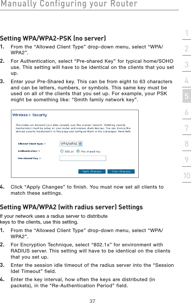 37Manually Configuring your Router37section21345678910Setting WPA/WPA2-PSK (no server)1.  From the “Allowed Client Type” drop-down menu, select “WPA/WPA2”.2.  For Authentication, select “Pre-shared Key” for typical home/SOHO use. This setting will have to be identical on the clients that you set up.3.  Enter your Pre-Shared key. This can be from eight to 63 characters and can be letters, numbers, or symbols. This same key must be used on all of the clients that you set up. For example, your PSK might be something like: “Smith family network key”.4.  Click “Apply Changes” to finish. You must now set all clients to match these settings.Setting WPA/WPA2 (with radius server) SettingsIf your network uses a radius server to distribute keys to the clients, use this setting. 1.  From the “Allowed Client Type” drop-down menu, select “WPA/WPA2”.2.  For Encryption Technique, select “802.1x” for environment with RADIUS server. This setting will have to be identical on the clients that you set up.3.  Enter the session idle timeout of the radius server into the “Session Idel Timeout” field.4.  Enter the key interval, how often the keys are distributed (in packets), in the “Re-Authentication Period” field.