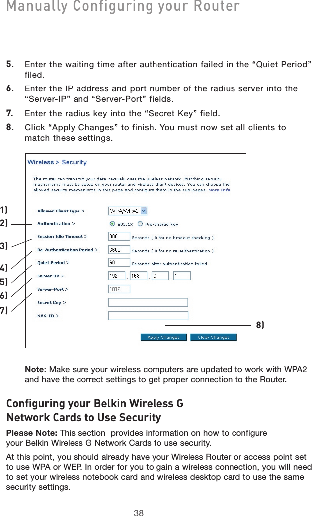 3938Manually Configuring your Router39385.  Enter the waiting time after authentication failed in the “Quiet Period” filed.6.  Enter the IP address and port number of the radius server into the “Server-IP” and “Server-Port” fields.7.  Enter the radius key into the “Secret Key” field.8.  Click “Apply Changes” to finish. You must now set all clients to match these settings.Note: Make sure your wireless computers are updated to work with WPA2 and have the correct settings to get proper connection to the Router.Configuring your Belkin Wireless G Network Cards to Use Security Please Note: This section  provides information on how to configure your Belkin Wireless G Network Cards to use security.At this point, you should already have your Wireless Router or access point set to use WPA or WEP. In order for you to gain a wireless connection, you will need to set your wireless notebook card and wireless desktop card to use the same security settings.1)2)3)4)5)6)7)8)