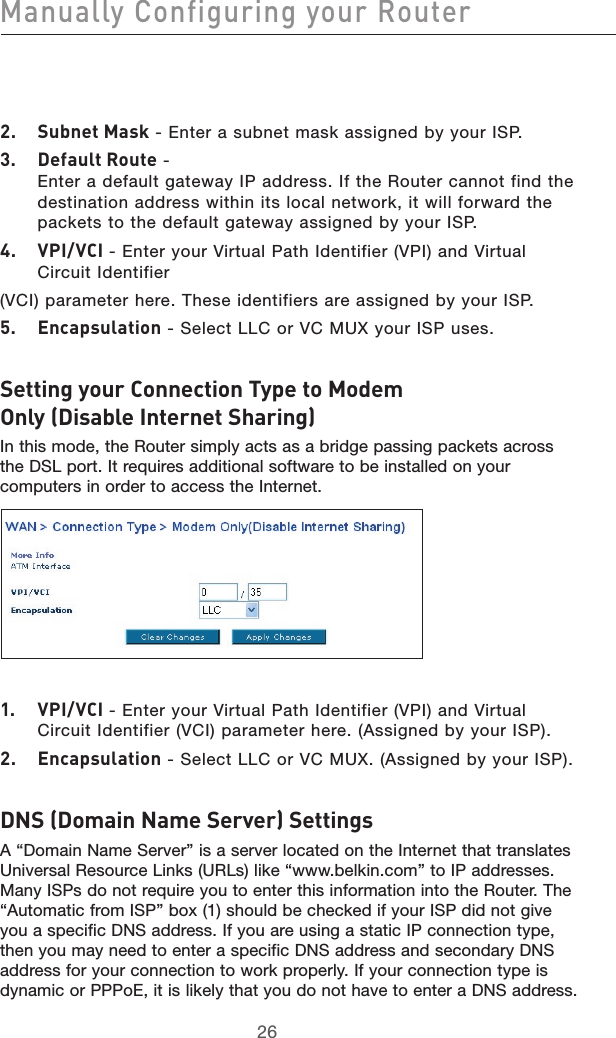 2726Manually Configuring your Router27262.  Subnet Mask - Enter a subnet mask assigned by your ISP.3.  Default Route -  Enter a default gateway IP address. If the Router cannot find the destination address within its local network, it will forward the packets to the default gateway assigned by your ISP.4.  VPI/VCI - Enter your Virtual Path Identifier (VPI) and Virtual Circuit Identifier(VCI) parameter here. These identifiers are assigned by your ISP.5.  Encapsulation - Select LLC or VC MUX your ISP uses.Setting your Connection Type to Modem Only (Disable Internet Sharing)In this mode, the Router simply acts as a bridge passing packets across the DSL port. It requires additional software to be installed on your computers in order to access the Internet. 1.  VPI/VCI - Enter your Virtual Path Identifier (VPI) and Virtual Circuit Identifier (VCI) parameter here. (Assigned by your ISP). 2.  Encapsulation - Select LLC or VC MUX. (Assigned by your ISP).DNS (Domain Name Server) SettingsA “Domain Name Server” is a server located on the Internet that translates Universal Resource Links (URLs) like “www.belkin.com” to IP addresses. Many ISPs do not require you to enter this information into the Router. The “Automatic from ISP” box (1) should be checked if your ISP did not give you a specific DNS address. If you are using a static IP connection type, then you may need to enter a specific DNS address and secondary DNS address for your connection to work properly. If your connection type is dynamic or PPPoE, it is likely that you do not have to enter a DNS address. 