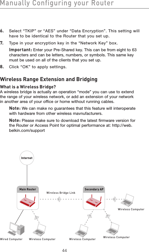 4544Manually Configuring your Router45446.  Select “TKIP” or “AES” under “Data Encryption”. This setting will have to be identical to the Router that you set up.7.  Type in your encryption key in the “Network Key” box.Important: Enter your Pre-Shared key. This can be from eight to 63 characters and can be letters, numbers, or symbols. This same key must be used on all of the clients that you set up.8.  Click “OK” to apply settings.Wireless Range Extension and BridgingWhat is a Wireless Bridge?A wireless bridge is actually an operation “mode” you can use to extend the range of your wireless network, or add an extension of your network in another area of your office or home without running cables. Note: We can make no guarantees that this feature will interoperate with hardware from other wireless mavnufacturers. Note: Please make sure to download the latest firmware version for the Router or Access Point for optimal performance at: http://web.belkin.com/supportMain RouterSecondary APWired Computer Wireless Computer Wireless Computer Wireless ComputerWireless ComputerInternetWireless Bridge Link