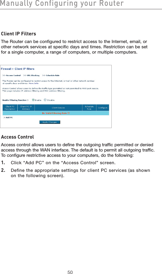 5150Manually Configuring your Router5150Client IP FiltersThe Router can be configured to restrict access to the Internet, email, or other network services at specific days and times. Restriction can be set for a single computer, a range of computers, or multiple computers.  Access ControlAccess control allows users to define the outgoing traffic permitted or denied access through the WAN interface. The default is to permit all outgoing traffic. To configure restrictive access to your computers, do the following:1.  Click “Add PC” on the “Access Control” screen.2.  Define the appropriate settings for client PC services (as shown on the following screen). 